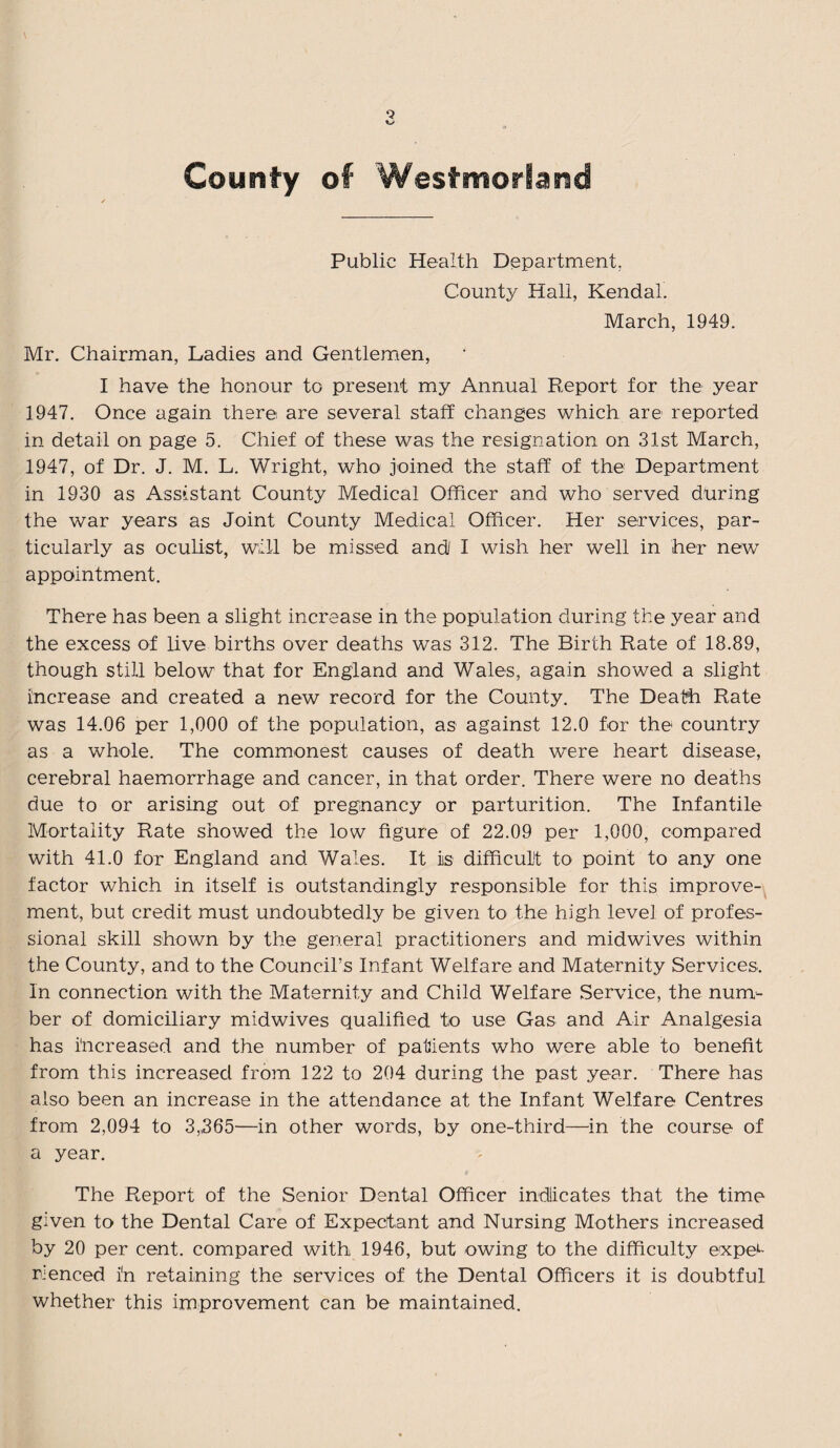 County of Westmorland Public Health Department, County Hall, Kendal. March, 1949. Mr. Chairman, Ladies and Gentlemen, I have the honour to present my Annual Report for the year 1947. Once again there are several staff changes which are reported in detail on page 5. Chief of these was the resignation on 31st March, 1947, of Dr. J. M. L. Wright, who joined the staff of the Department in 1930 as Assistant County Medical Officer and who served during the war years as Joint County Medical Officer. Her services, par¬ ticularly as oculist, will be missed and/ I wish her well in her new appointment. There has been a slight increase in the population during the year and the excess of live births over deaths was 312. The Birth Rate of 18.89, though still below that for England and Wales, again showed a slight increase and created a new record for the County. The Death Rate was 14.06 per 1,000 of the population, as against 12.0 for the country as a whole. The commonest causes of death were heart disease, cerebral haemorrhage and cancer, in that order. There were no deaths due to or arising out of pregnancy or parturition. The Infantile Mortality Rate showed the low figure of 22.09 per 1,000, compared with 41.0 for England and Wales. It is difficult to point to any one factor which in itself is outstandingly responsible for this improve¬ ment, but credit must undoubtedly be given to the high level of profes¬ sional skill shown by the general practitioners and midwives within the County, and to the Council's Infant Welfare and Maternity Services. In connection with the Maternity and Child Welfare Service, the num¬ ber of domiciliary midwives qualified to use Gas and Air Analgesia has increased and the number of patients who were able to benefit from this increased from 122 to 204 during the past year. There has also been an increase in the attendance at the Infant Welfare Centres from 2,094 to 3,365—in other words, by one-third—in the course of a year. The Report of the Senior Dental Officer indicates that the time given to the Dental Care of Expectant and Nursing Mothers increased by 20 per cent, compared with 1946, but owing to the difficulty exper¬ ienced in retaining the services of the Dental Officers it is doubtful whether this improvement can be maintained.