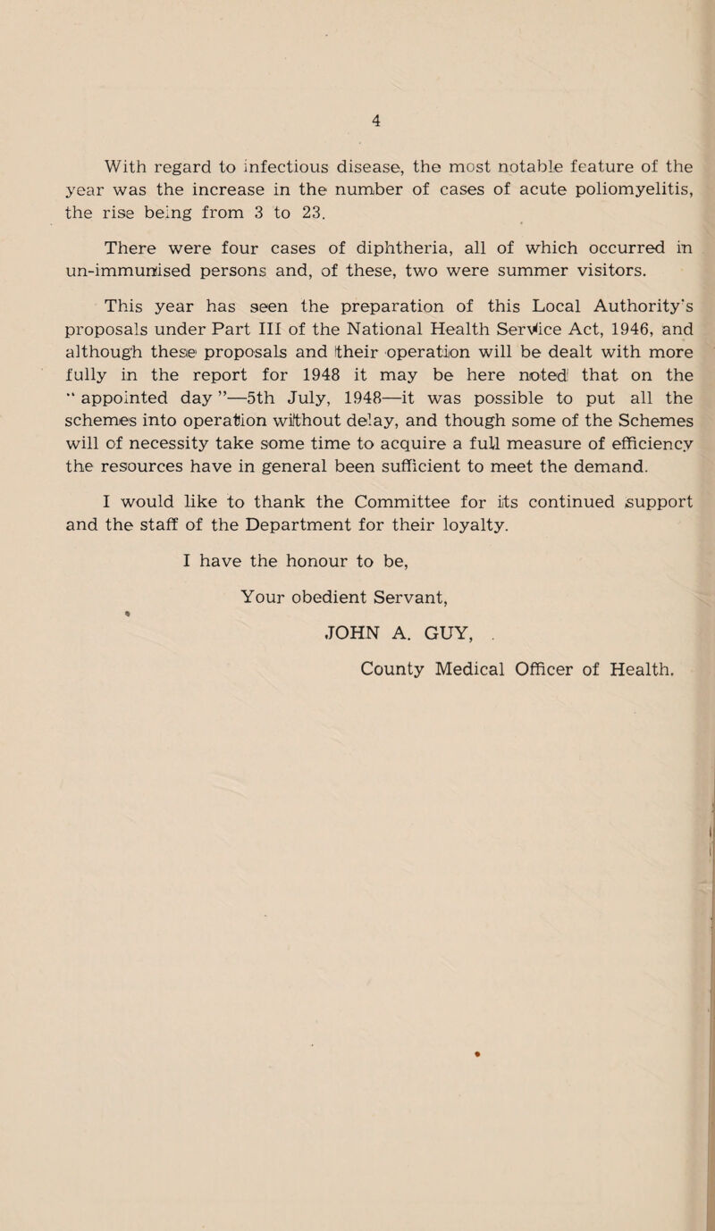 With regard to infectious disease, the most notable feature of the year was the increase in the number of cases of acute poliomyelitis, the rise being from 3 to 23. There were four cases of diphtheria, all of which occurred in un-immunised persons and, of these, two were summer visitors. This year has seen the preparation of this Local Authority's proposals under Part III of the National Health Service Act, 1946, and although these proposals and their operation will be dealt with more fully in the report for 1948 it may be here noted1 that on the “ appointed day ”—5th July, 1948—it was possible to put all the schemes into operation without delay, and though some of the Schemes will of necessity take some time to acquire a full measure of efficiency the resources have in general been sufficient to meet the demand. I would like to thank the Committee for its continued support and the staff of the Department for their loyalty. I have the honour to be, Your obedient Servant, JOHN A. GUY, . County Medical Officer of Health.