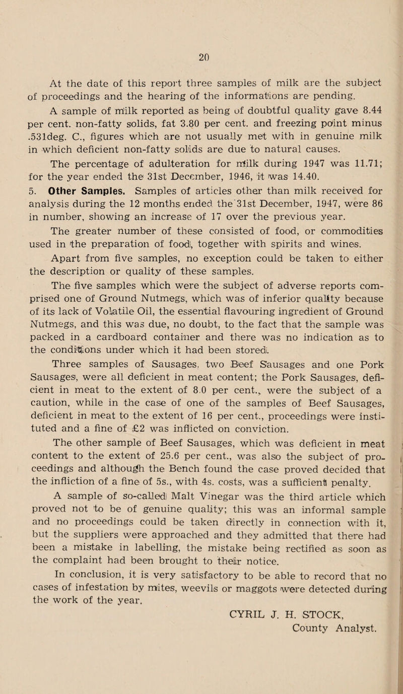 At the date of this report three samples of milk are the subject of proceedings and the hearing of the informations are pending. A sample of rhilk reported as being of doubtful quality gave 8.44 per cent, non-fatty solids, fat 3.80 per cent, and freezing point minus .531deg. C., figures which are not usually met with in genuine milk in which deficient non-fatty solids are due to natural causes. The percentage of adulteration for milk during 1947 was 11.71; for the year ended the 31st December, 1946, it was 14.40. 5. Other Samples. Samples of articles other than milk received for analysis during the 12 months ended the'Slst December, 1947, were 86 in number, showing an increase of 17 over the previous year. The greater number of these consisted of food, or commodities used in the preparation of foodi, together with spirits and wines. Apart from five samples, no exception could be taken to either the description or quality of these samples. The five samples which were the subject of adverse reports com¬ prised one of Ground Nutmegs, which was of inferior quality because of its lack of Volatile Oil, the essential flavouring ingredient of Ground Nutmegs, and this was due, no doubt, to the fact that the sample was packed in a cardboard container and there was no indication as to the condi'ttions under which it had been stored. Three samples of Sausages, two Beef Sausages and one Pork Sausages, were all deficient in meat content; the Pork Sausages, defi¬ cient in meat to the extent of 8.0 per cent., were the subject of a caution, while in the case of one of the samples of Beef Sausages, deficient in meat to the extent of 16 per cent., proceedings were insti¬ tuted and a fine of £2 was inflicted on conviction. The other sample of Beef Sausages, which was deficient in meat content to the extent of 25.6 per cent., was also the subject of pro¬ ceedings and although the Bench found the case proved decided that the infliction of a fine of 5s., with 4s. costs, was a sufficient! penalty. A sample of so-called Malt Vinegar was the third article which proved not to be of genuine quality; this was an informal sample and no proceedings could be taken directly in connection with it, but the suppliers were approached and they admitted that there had been a mistake in labelling, the mistake being rectified as soon as the complaint had been brought to their notice. In conclusion, it is very satisfactory to be able to record that no cases of infestation by mites, weevils or maggots were detected during the work of the year, CYRIL J. H. STOCK, County Analyst.