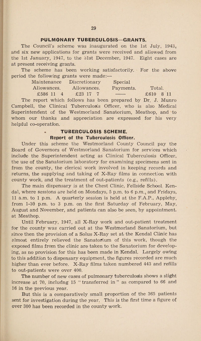 PULMONARY TUBERCULOSIS—GRANTS. The Council’s scheme was inaugurated on the 1st July, 1943* and six new applications for grants were received and allowed! from the 1st January, 1947, to the 3lst December, 1947. Eight cases are at present receiving grants. The scheme has been working satisfactorily. For the above period the following grants were made:— Maintenance Discretionary Special Allowances. Allowances. Payments. Total. £586 11 4 £23 17 7 - £610 8 11 The report which follows has been prepared by Dr. J. Munro Campbell, the Clinical Tuberculosis Officer, who is also Medical Superintendent of the Westmorland Sanatorium, Meathop, and to whom our thanks and appreciation are expressed for his very helpful co-operatfon. . TUBERCULOSIS SCHEME. Report of the Tuberculosis Officer. Under this scheme the Westmorland County Council pay the Board of Governors of Westmorland Sanatorium for services which include the Superintendent acting as Clinical Tuberculosis Officer, the use of the Sanatorium laboratory for examining specimens sent in from the county, the clerical work involved in keeping records and returns, the supplying and taking of X-Ray films in connection with county work, and the treatment of out-patients (e.g., refills). The main dispensary is at the Chest Clinic, Fellside School. Ken¬ dal, where sessions are held on Mondays, 5 p.m. to 6 p.m.., and Fridays, 11 a.m. to 1 p.m. A quarterly session is held at the F.A.P., Appleby, from 1-30 p.m. to 3 p.m. on the first Saturday of February, May, August and November, and patients can also be seen, by appointment, at Meathop. Until February, 1947, all X-Ray work and out-patient treatment for the county was carried out at the Westmorland Sanatorium, but since then the provision of a Solus X-Ray set at the Kendal Clinic has almost entirely relieved the Sanatorium of this work, though the exposed films from the clinic are taken to the Sanatorium for develop¬ ing, as no provision for this has been made in Kendal. Largely owing to this additibn to dispensary equipment, the figures recorded are much higher than ever before. X-Ray films taken numbered 443 and refills to out-patienits were over 400. The number of new cases of pulmonary tuberculosis shows a slight increase at 70, includng 15 “ transferred in ” as compared to 66 and 16 in the previous year. But this is a comparatively small proportion of the 365 patients sent for investigation during the year. This is the first time a figure of over 300 has been recorded in the county work.