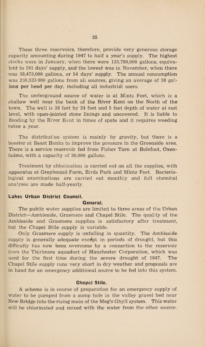These three reservoirs, therefore, provide very generous storage capacity amounting during 1947 to half a year’s supply. The highest stocks were in January, when there were 135,780,000 gallons, equiva¬ lent to 191 days’ supply, and the lowest was in November, when there was 38,473,000 gallons, or 54 days’ supply. The annual consumption was 260,523.000 gallons from all sources, giving an average of 38 gal¬ lons per head per day, including all industrial users. The underground source of water is at Mints Feet, which is a shallow well near the bank of the River Kent on the North of the town. The well is 58 feet by 24 feet and 5 feet depth of water at rest level, with open-jointed stone linings and uncovered. It is liable to flooding by the River Kent in times of spate and it requires weeding twice a year. The distribution system is mainly by gravity, but there is a booster at Beast Banks to improve the pressure in the Greenside area. There is a service reservoir fed from Fisher Tarn at Bolefoot, Oxen- holme, with a capacity of 30,000 gallons. Treatment by chlorination is carried out on all the supplies, with apparatus at Greyhound Farm, Birds Park and Mints Feet. Bacterio¬ logical examinations are carried out monthly and full chemical analyses are made half-yearly. Lakes Urban District Council General. The public water supplies are limited to three areas of the Urban District—Ambleside, Grasmere and Chapel Stile. The quality of the Ambleside and Grasmere supplies is satisfactory after treatment, but the Chapel Stile supply is variable. Only Grasmere supply is unfailing in quantity. The Ambleside supply is generally adequate except in periods of drought, but this difficulty has now been overcome by a connection to the reservoir from the Thlrlmere aquaduct of Manchester Corporation, which was used for the first time during the severe drought of 1947. The Chapel Stile supply runs very short in dry weather and proposals are in hand for an emergency additional source to be fed into this system. Chapel Stile. A scheme is in course of preparation for an emergency supply of water to be pumped from a sump hole in the valley gravel bed near New Bridge into the rising main of the Meg’s Ghyll system'. This water will be chlorinated and mixed with the water from the other source.