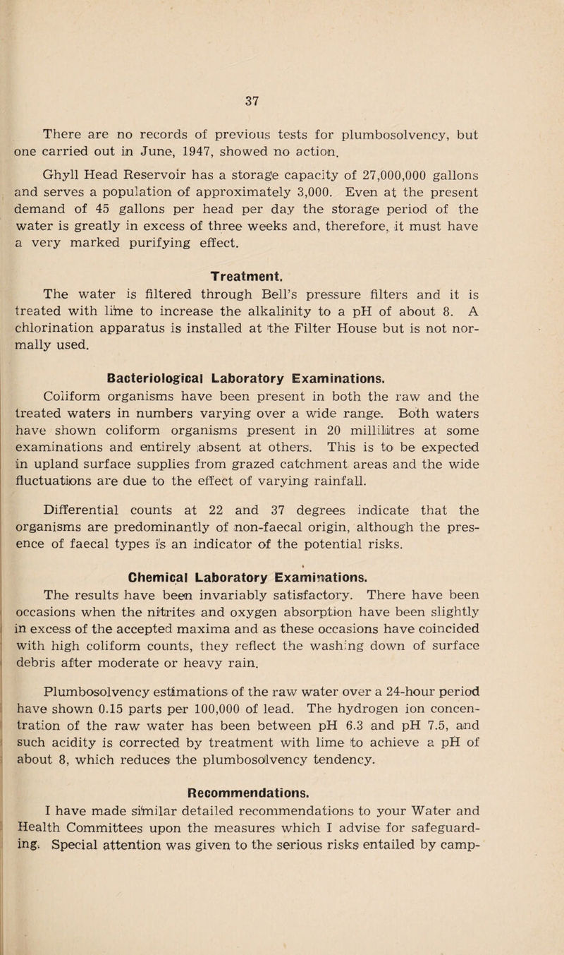 There are no records of previous tests for plumbosolvency, but one carried out in June, 1947, showed no action. Ghyll Head Reservoir has a storage capacity of 27,000,000 gallons and serves a population of approximately 3,000. Even at the present demand of 45 gallons per head per day the storage period of the water is greatly in excess of three weeks and, therefore, it must have a very marked purifying effect. Treatment. The water is filtered through Bell’s pressure filters and it is treated with lime to increase the alkalinity to a pH of about 8. A chlorination apparatus is installed at the Filter House but is not nor¬ mally used. Bacteriological Laboratory Examinations. Coiiform organisms have been present in both the raw and the treated waters in numbers varying over a wide range. Both waters have shown coiiform organisms present in 20 millilitres at some examinations and entirely absent at others. This is to be expected in upland surface supplies from grazed catchment areas and the wide fluctuations are due to the effect of varying rainfall. Differential counts at 22 and 37 degrees indicate that the organisms are predominantly of non-faecal origin, although the pres¬ ence of faecal types i!s an indicator of the potential risks. fc Chemical Laboratory Examinations. The results have been invariably satisfactory. There have been occasions when the nitrites and oxygen absorption have been slightly in excess of the accepted maxima and as these occasions have coincided with high coiiform counts, they reflect the washing down of surface debris after moderate or heavy rain. Plumbosolvency estimations of the raw water over a 24-hour period have shown 0.15 parts per 100,000 of lead. The hydrogen ion concen¬ tration of the raw water has been between pH 6.3 and pH 7.5, a.nd such acidity is corrected by treatment with lime to achieve a pH of about 8, which reduces the plumbosolvency tendency. Recommendations. I have made similar detailed recommendations to your Water and Health Committees upon the measures which I advise for safeguard¬ ing. Special attention was given to the serious risks entailed by camp-