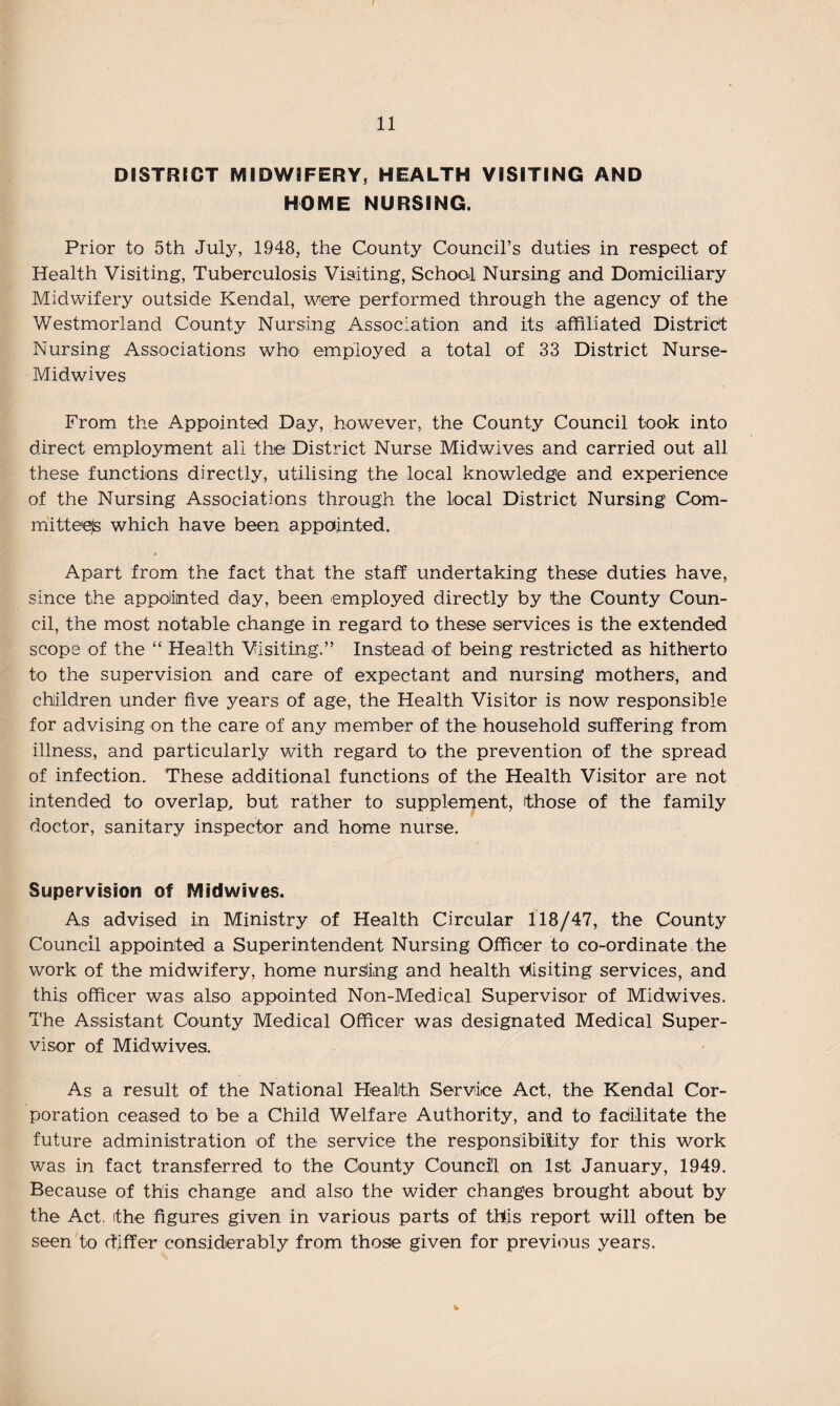 DISTRICT MIDWIFERY, HEALTH VISITING AND HOME NURSING. Prior to 5th July, 1948, the County Council’s duties in respect of Health Visiting, Tuberculosis Visiting, School Nursing and Domiciliary Midwifery outside Kendal, were performed through the agency of the Westmorland County Nursing Association and its affiliated District Nursing Associations who employed a total of 33 District Nurse- Midwives From the Appointed Day, however, the County Council took into direct employment all the District Nurse Midwives and carried out all these functions directly, utilising the local knowledge and experience of the Nursing Associations through the local District Nursing Com¬ mittees which have been appointed. Apart from the fact that the staff undertaking these duties have, since the appointed day, been employed directly by the County Coun¬ cil, the most notable change in regard to these services is the extended scope of the “ Health Visiting.” Instead of being restricted as hitherto to the supervision and care of expectant and nursing mothers, and children under five years of age, the Health Visitor is now responsible for advising on the care of any member of the household suffering from illness, and particularly with regard to the prevention of the spread of infection. These additional functions of the Health Visitor are not intended to overlap, but rather to supplement, those of the family doctor, sanitary inspector and home nurse. Supervision of Midwives. As advised in Ministry of Health Circular 118/47, the County Council appointed a Superintendent Nursing Officer to co-ordinate the work of the midwifery, home nursling and health visiting services, and this officer was also appointed Non-Medical Supervisor of Midwives. The Assistant County Medical Officer was designated Medical Super¬ visor of Midwives. As a result of the National Health Service Act, the Kendal Cor¬ poration ceased to be a Child Welfare Authority, and to fadilitate the future administration of the service the responsibility for this work was in fact transferred to the County Council on 1st January, 1949. Because of this change and also the wider changes brought about by the Act. the figures given in various parts of this report will often be seen to differ considerably from those given for previous years.