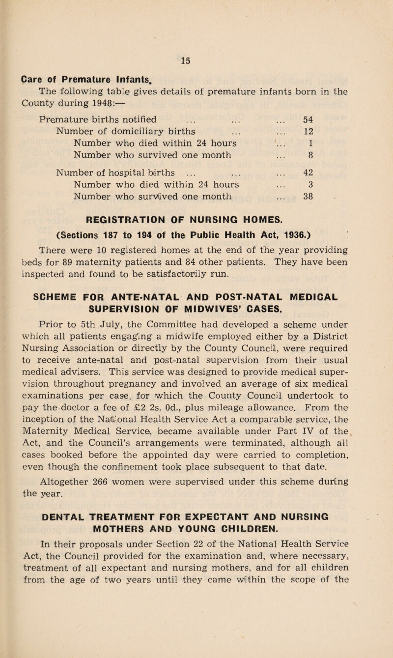 Care of Premature Infants. The following table gives details of premature infants born in the County during 1948:— Premature births notified .... ... ... 54 Number of domiciliary births ... ... 12 Number who died within 24 hours ... 1 Number who survived one month ... 8 Number of hospital births ... ... ... 42 Number who died within 24 hours ... 3 Number who survived one month ... 38 REGISTRATION OF NURSING HOMES. (Sections 187 to 194 of the Public Health Act, 1936.) There were 10 registered homes* at the end of the year providing beds for 89 maternity patients and 84 other patients. They have been inspected and found to be satisfactorily run. SCHEME FOR ANTE-NATAL AND POST-NATAL MEDICAL SUPERVISION OF MIDWIVES5 CASES. Prior to 5th July, the Committee had developed a scheme under which all patients engaging a midwife employed either by a District Nursing Association or directly by the County Council, were required to receive ante-natal and post-natal supervision from their usual medical advisers. This service was designed to provide medical super¬ vision throughout pregnancy and involved an average of six medical examinations per case, for which the County Council undertook to pay the doctor a fee of £2 2s. 0d., plus mileage allowance. From the inception of the National Health Service Act a comparable service, the Maternity Medical Service, became available under Part IV of the Act, and the Council’s arrangements were terminated, although all cases booked before the appointed day were carried to completion, even though the confinement took place subsequent to that date. Altogether 266 women were supervised under this scheme during the year. DENTAL TREATMENT FOR EXPECTANT AND NURSING MOTHERS AND YOUNG CHILDREN. In their proposals under Section 22 of the National Health Service Act, the Council provided for the examination and, where necessary, treatment of all expectant and nursing mothers, and for all children from the age of two years until they came within the scope of the