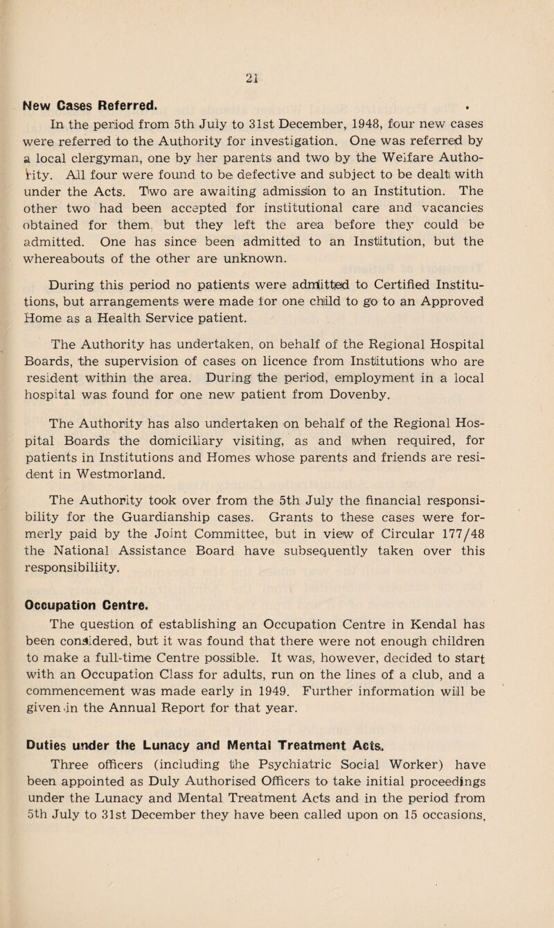 New Cases Referred. In the period from 5th July to 31st December, 1948, four new cases were referred to the Authority for investigation. One was referred by a local clergyman, one by her parents and two by the Welfare Autho¬ rity. All four were found to be defective and subject to be dealti with under the Acts. Two are awaiting admission to an Institution. The other two had been accepted for institutional care and vacancies obtained for them, but they left the area before they could be admitted. One has since been admitted to an Institution, but the whereabouts of the other are unknown. During this period no patients' were admiittpd to Certified Institu¬ tions, but arrangements were made tor one child to go to an Approved Home as a Health Service patient. The Authority has undertaken, on behalf of the Regional Hospital Boards, the supervision of cases on licence from Institutions who are resident within the area. During the period, employment in a local hospital was found for one new patient from Dovenby. The Authority has also undertaken on behalf of the Regional Hos¬ pital Boards the domiciliary visiting, as and when required, for patients in Institutions and Homes whose parents and friends are resi¬ dent in Westmorland. The Authority took over from the 5th July the financial responsi¬ bility for the Guardianship cases. Grants to these cases were for¬ merly paid by the Joint Committee, but in view of Circular 177/48 the National Assistance Board have subsequently taken over this responsibiliity. Occupation Centre. The question of establishing an Occupation Centre in Kendal has been considered, but it was found that there were not enough children to make a full-time Centre possible. It was, however, decided to start with an Occupation Class for adults, run on the lines of a club, and a commencement was made early in 1949. Further information will be given in the Annual Report for that year. Duties under the Lunacy and Mental Treatment Acts,. Three officers (including the Psychiatric Social Worker) have been appointed as Duly Authorised Officers to take initial proceedings under the Lunacy and Mental Treatment Acts and in the period from 5th July to 31st December they have been called upon on 15 occasions.