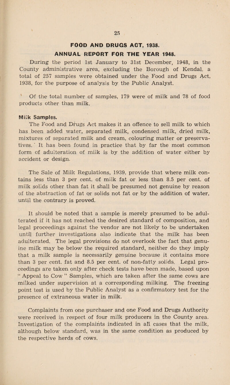 FOOD AND DRUGS ACT, 1938. ANNUAL REPORT FOR THE YEAR 1948. During the period 1st January to 31st December, 1948, in the County administrative area, excluding the Borough of Kendal, a total of 257 samples were obtained under the Food and Drugs Act, 1938, for the purpose of analysis by the Public Analyst. Of the total number of samples, 179 were of milk and 78 of food products other than milk. SVHlk Samples. The Food and Drugs Act makes it an offence to sell milk to which has been added water, separated milk, condensed milk, dried milk, mixtures of separated milk and cream, colouring matter or preserva¬ tives. ‘ It has been found in practice that by far the most common form of adulteration of milk is by the addition of water either by accident or design. The Sale of Milk Regulations, 1939, provide that where milk con¬ tains less than 3 per cent, of milk fat or less than 8.5 per cent, of milk solids other than fat it shall be presumed not genuine by reason of the abstraction of fat or solids not fat or by the addition of water, until the contrary is proved. It should be noted that a sample is merely presumed to be adul¬ terated if it has not reached the desired standard of composition, and legal proceedings against the vendor are not likely to be undertaken unti-l further investigations also indicate that the milk has been adulterated. The legal provisions do not overlook the fact that genu¬ ine milk may be below the required standard, neither do they imply that a milk sample is necessarily genuine because it contains more than 3 per cent, fat and 8.5 per cent, of non-fatty solids. Legal pro¬ ceedings are taken only after check tests have been made, based upon “ Appeal to Cow ” Samples, which are taken after the same cows are milked under supervision at a corresponding milking. The freezing point test is used by the Public Analyst as a confirmatory test for the presence of extraneous water in milk. Complaints from one purchaser and one Food and Drugs Authority were received in respect of four milk producers in the County area. Investigation of the complaints indicated in al'l cases that the milk, although below standard, was in the same condition as produced by the respective herds of cows.