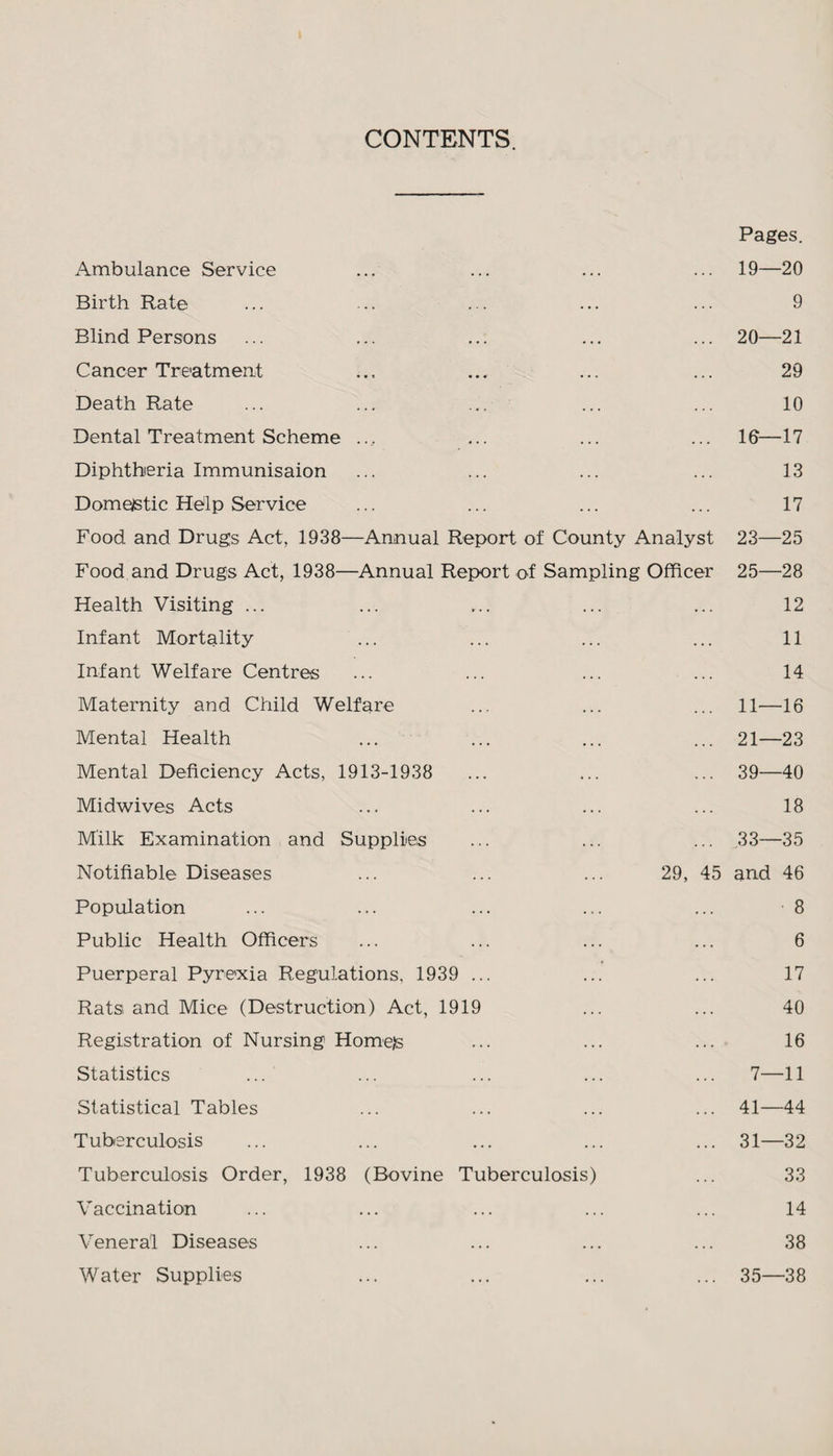 CONTENTS. Ambulance Service Pages. 19—20 Birth Rate • . . 9 Blind Persons 20—21 Cancer Treatment • . . 29 Death Rate . . . 10 Dental Treatment Scheme . . • 10—17 Diphtheria Immunisaion . . . 13 Domestic Help Service . . . 17 Food and Drugs Act, 1938—Annual Report of County Analyst 23—25 Food and Drugs Act, 1938—Annual Report of Sampling Officer 25—28 Health Visiting ... 12 Infant Mortality 11 Infant Welfare Centres 14 Maternity and Child Welfare 11—16 Mental Health 21—23 Mental Deficiency Acts, 1913-1938 39—40 Midwives Acts 18 Milk Examination and Supplies .33—35 Notifiable Diseases 29, 45 and 46 Population 8 Public Health Officers 6 Puerperal Pyrexia Regulations, 1939 ... 17 Rats and Mice (Destruction) Act, 1919 40 Registration of Nursing Hornets 16 Statistics 7—11 Statistical Tables 41—44 Tuberculosis 31—32 Tuberculosis Order, 1938 (Bovine Tuberculosis) 33 Vaccination 14 Veneral Diseases . . . 38 Water Supplies ... 35—38