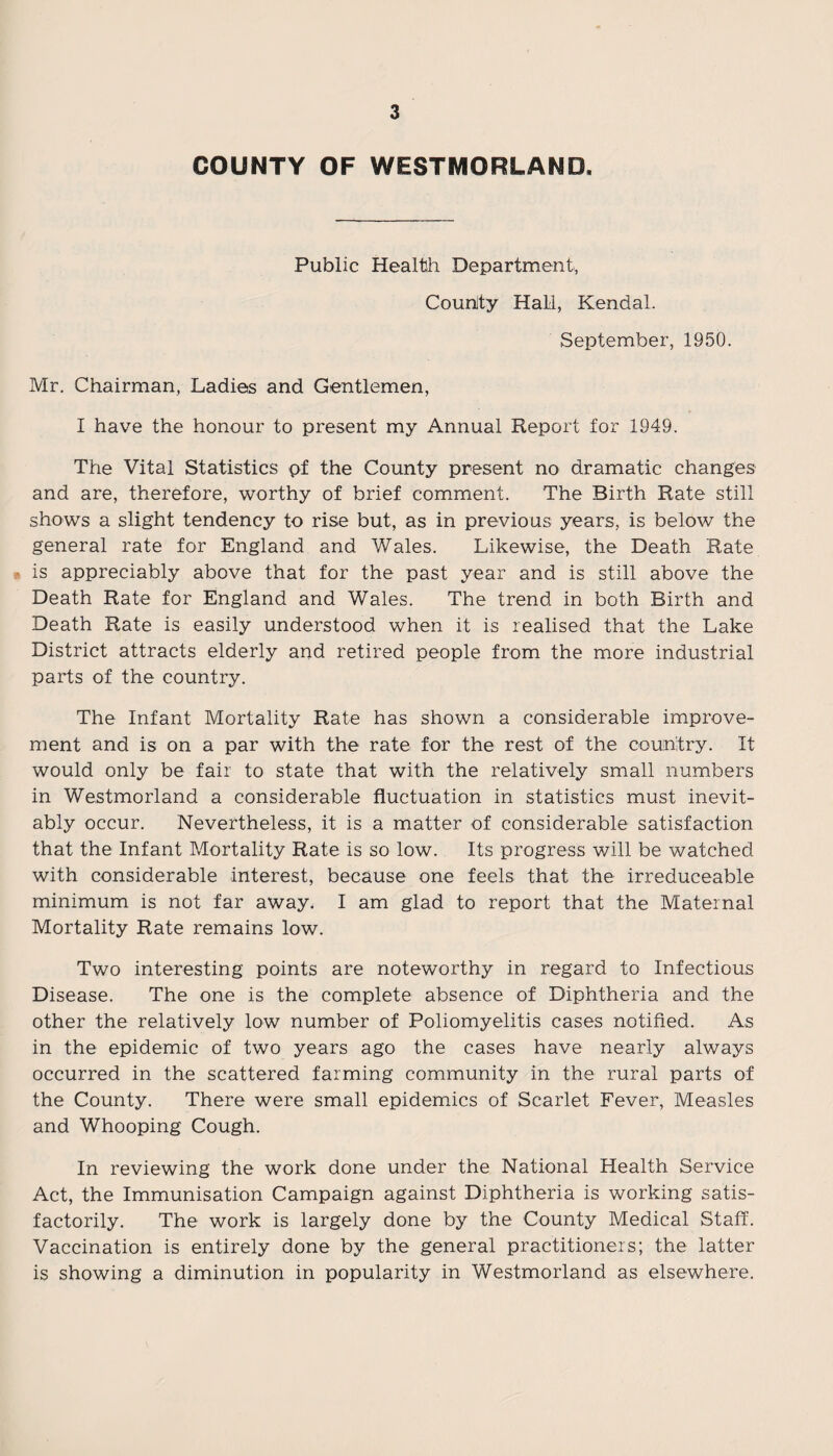 COUNTY OF WESTMORLAND. Public Health Department, Counity Hall, Kendal. September, 1950. Mr. Chairman, Ladies and Gentlemen, I have the honour to present my Annual Report for 1949. The Vital Statistics pf the County present no dramatic changes and are, therefore, worthy of brief comment. The Birth Rate still shows a slight tendency to rise but, as in previous years, is below the general rate for England and Wales. Likewise, the Death Rate is appreciably above that for the past year and is still above the Death Rate for England and Wales. The trend in both Birth and Death Rate is easily understood when it is realised that the Lake District attracts elderly and retired people from the more industrial parts of the country. The Infant Mortality Rate has shown a considerable improve¬ ment and is on a par with the rate for the rest of the country. It would only be fair to state that with the relatively small numbers in Westmorland a considerable fluctuation in statistics must inevit¬ ably occur. Nevertheless, it is a matter of considerable satisfaction that the Infant Mortality Rate is so low. Its progress will be watched with considerable interest, because one feels that the irreduceable minimum is not far away. I am glad to report that the Maternal Mortality Rate remains low. Two interesting points are noteworthy in regard to Infectious Disease. The one is the complete absence of Diphtheria and the other the relatively low number of Poliomyelitis cases notified. As in the epidemic of two years ago the cases have nearly always occurred in the scattered farming community in the rural parts of the County. There were small epidemics of Scarlet Fever, Measles and Whooping Cough. In reviewing the work done under the National Health Service Act, the Immunisation Campaign against Diphtheria is working satis¬ factorily. The work is largely done by the County Medical Staff. Vaccination is entirely done by the general practitioners; the latter is showing a diminution in popularity in Westmorland as elsewhere.