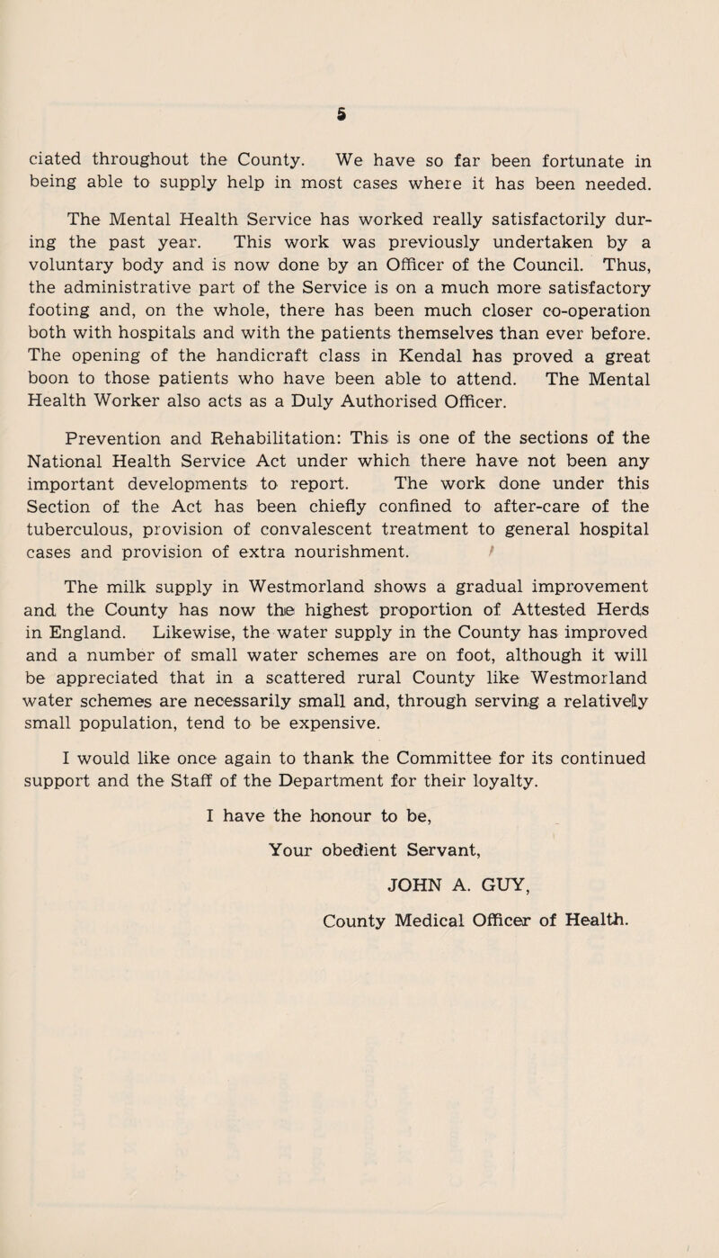 ciated throughout the County. We have so far been fortunate in being able to supply help in most cases where it has been needed. The Mental Health Service has worked really satisfactorily dur¬ ing the past year. This work was previously undertaken by a voluntary body and is now done by an Officer of the Council. Thus, the administrative part of the Service is on a much more satisfactory footing and, on the whole, there has been much closer co-operation both with hospitals and with the patients themselves than ever before. The opening of the handicraft class in Kendal has proved a great boon to those patients who have been able to attend. The Mental Health Worker also acts as a Duly Authorised Officer. Prevention and Rehabilitation: This is one of the sections of the National Health Service Act under which there have not been any important developments to report. The work done under this Section of the Act has been chiefly confined to after-care of the tuberculous, provision of convalescent treatment to general hospital cases and provision of extra nourishment. / The milk supply in Westmorland shows a gradual improvement and the County has now the highest proportion of Attested Herds in England. Likewise, the water supply in the County has improved and a number of small water schemes are on foot, although it will be appreciated that in a scattered rural County like Westmorland water schemes are necessarily small and, through serving a relatively small population, tend to be expensive. I would like once again to thank the Committee for its continued support and the Staff of the Department for their loyalty. I have the honour to be, Your obedient Servant, JOHN A. GUY, County Medical Officer of Health.