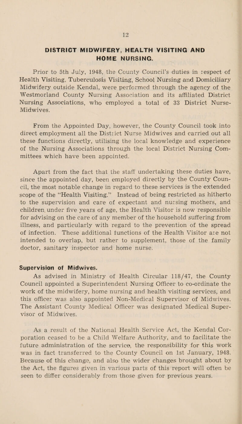 DISTRICT MIDWIFERY, HEALTH VISITING AND HOME NURSING. Prior to 5th July, 1948, the County Council’s duties in respect of Health Visiting, Tuberculosis Visiting, School Nursing and Domiciliary Midwifery outside Kendal, were performed through the agency of the Westmorland County Nursing Association and its affiliated District Nursing Associations, who employed a total of 33 District Nurse- Midwives. From the Appointed Day, however, the County Council took into direct employment all the District Nurse Midwives and carried out all these functions directly, utilising the local knowledge and experience of the Nursing Associations through the local District Nursing Com¬ mittees which have been appointed. Apart from the fact that the staff undertaking these duties have, since the appointed day, been employed directly by the County Coun¬ cil, the most notable change in regard to these services is the extended scope of the “Health Visiting.” Instead of being restricted as hitherto to the supervision and care of expectant and nursing mothers, and children, under five years of age, the Health Visitor is now responsible for advising on the care of any member of the household suffering from illness, and particularly with regard to the prevention of the spread of infection. These additional functions of the Health Visitor are not intended to overlap, but rather to supplement, those of the family doctor, sanitary inspector and home nurse. Supervision of Midwives. As advised in Ministry of Health Circular 118/47, the County Council appointed a Superintendent Nursing Officer to co-ordinate the work of the midwifery, home nursing and health visiting services, and this officer was also appointed Non-Medical Supervisor of Midwives. The Assistant County Medical Officer was designated Medical Super¬ visor of Midwives. As a result of the National Health Service Act, the Kendal Cor¬ poration ceased to be a Child Welfare Authority, and to facilitate the future administration of the service, the responsibility for this work was in fact transferred to the County Council on 1st January, 1948. Because of this change, and also the wider changes brought about by the Act, the figures given in various parts of this report will often be seen to differ considerably from those given for previous years.