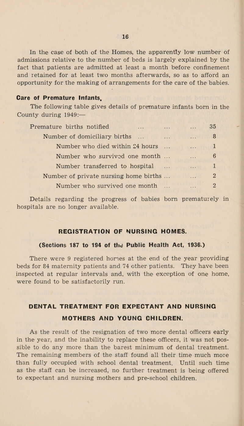 In the case of both of the Homes, the apparently low number of admissions relative to the number of beds is largely explained by the fact that patients are admitted at least a month before confinement and retained for at least two months afterwards, so as to afford an opportunity for the making of arrangements for the care of the babies. Care of Premature Infants. The following table gives details of premature infants born in the County during 1949:— Premature births notified ... ... ... 35 Number of domiciliary births ... ... ... 8 Number who died within 24 hours ... ... 1 Number who survived one month ... ... 6 Number transferred to hospital ... ... 1 Number of private nursing home births ... ... 2 Number who survived one month ... ... 2 Details regarding the progress of babies born prematurely in hospitals are no longer available. REGISTRATION OF NURSING HOMES. (Sections 187 to 194 of thd Public Health Act, 1936.) There were 9 registered homes at the end of the year providing beds for 84 maternity patients and 74 other patients. They have been inspected at regular intervals and, with the exception of one home, were found to be satisfactorily run. DENTAL TREATMENT FOR EXPECTANT AND NURSING MOTHERS AND YOUNG CHILDREN. As the result of the resignation of two more dental officers early in the year, and the inability to replace these officers, it was not pos¬ sible to do any more than the barest minimum of dental treatment. The remaining members of the staff found all their time much more than fully occupied with school dental treatment. Until such time as the staff can be increased, no further treatment is being offered to expectant and nursing mothers and pre-school children.