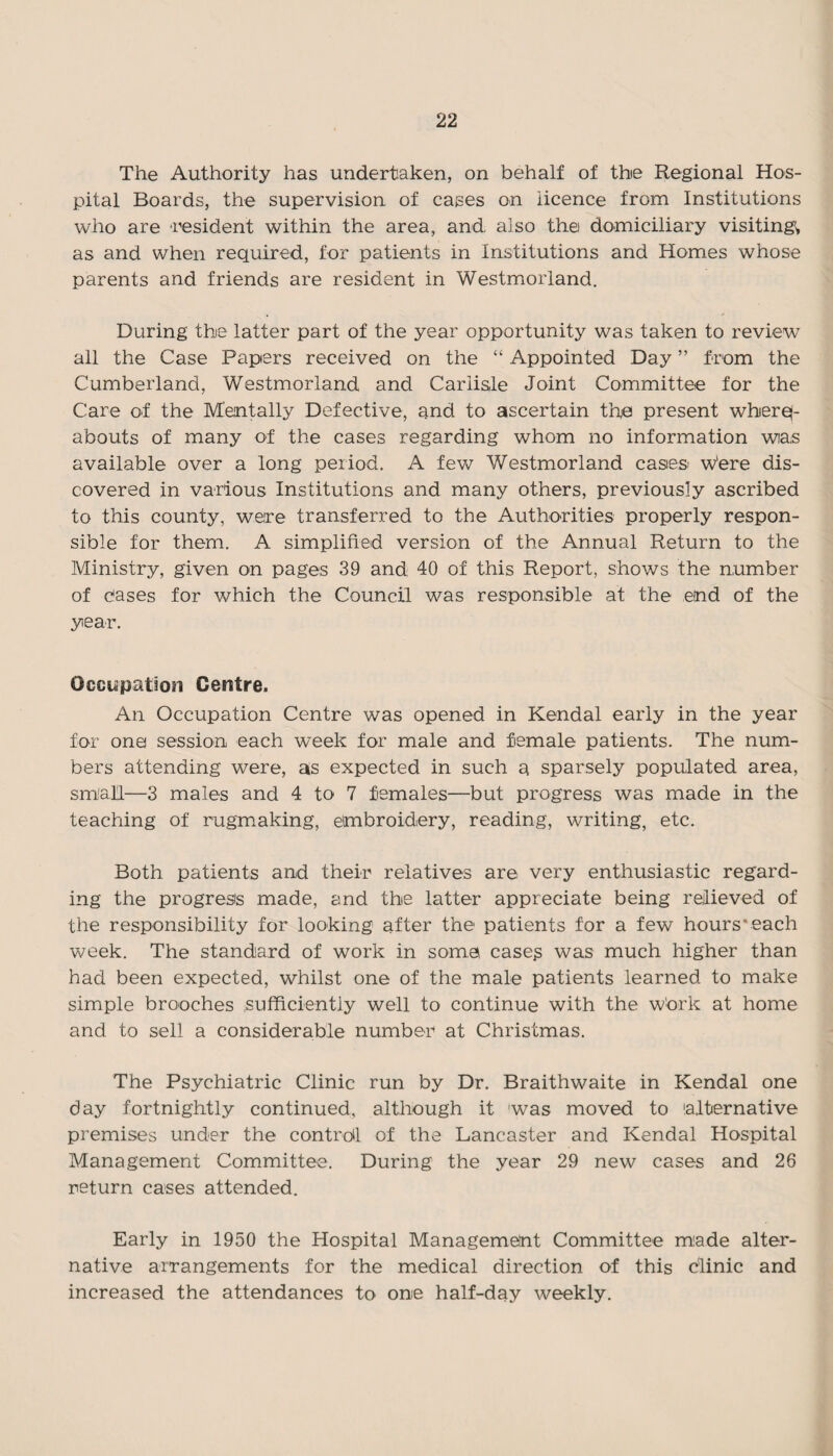 The Authority has undertaken, on behalf of thie Regional Hos¬ pital Boards, the supervision of cages on licence from Institutions who are resident within the area, and also the domiciliary visiting* as and when required, for patients in Institutions and Homes whose parents and friends are resident in Westmorland. During the latter part of the year opportunity was taken to review all the Case Papers received on the “ Appointed Day ” from the Cumberland, Westmorland and Carlisle Joint Committee for the Care of the Mentally Defective, and to ascertain the present wherq- abouts of many of the cases regarding whom no information was available over a long period. A few Westmorland cases w'ere dis¬ covered in various Institutions and many others, previously ascribed to this county, were transferred to the Authorities properly respon¬ sible for them. A simplified version of the Annual Return to the Ministry, given on pages 39 and 40 of this Report, shows the number of cases for which the Council was responsible at the end of the year. Occupation Centre. An Occupation Centre was opened in Kendal early in the year for one session each week for male and female patients. The num¬ bers attending were, as expected in such a sparsely populated area, small—3 males and 4 to 7 females—but progress was made in the teaching of rugmaking, embroidery, reading, writing, etc. Both patients and their relatives are very enthusiastic regard¬ ing the progress made, and the latter appreciate being relieved of the responsibility for looking after the patients for a few hours'each week. The standard of work in soma cases was much higher than had been expected, whilst one of the male patients learned to make simple brooches sufficiently well to continue with the Work at home and to sell a considerable number at Christmas. The Psychiatric Clinic run by Dr. Braithwaite in Kendal one day fortnightly continued, although it was moved to alternative premises under the control of the Lancaster and Kendal Hospital Management Committee. During the year 29 new cases and 26 return cases attended. Early in 1950 the Hospital Management Committee made alter¬ native arrangements for the medical direction of this clinic and increased the attendances to one half-day weekly.