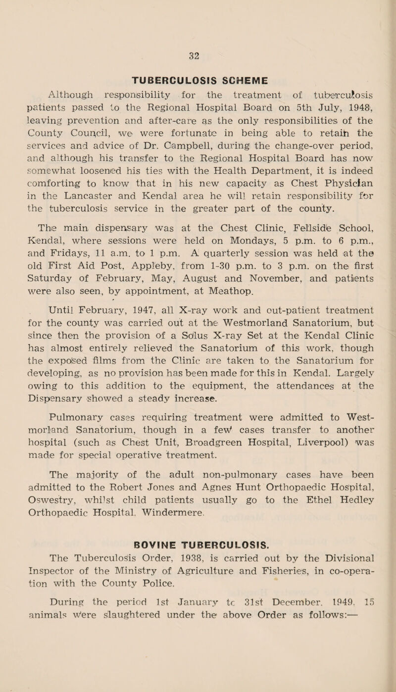 TUBERCULOSIS SCHEME Although responsibility for the treatment of tuberculosis patients passed to the Regional Hospital Board on 5th July, 1948', leaving prevention and after-care as the only responsibilities of the County Council, we were fortunate in being able to retaih the services and advice of Dr. Campbell, during the change-over period, and although his transfer to the Regional Hospital Board has now somewhat loosened his ties with the Health Department, it is indeed comforting to know that in his new capacity as Chest Physician in the Lancaster and Kendal area he will retain responsibility for the tuberculosis service in the greater part of the county. The main dispensary was at the Chest Clinic, Fellsidb School, Kendal, where sessions were held on Mondays, 5 p.m. to 6 p.m., and Fridays, 11 a.m. to 1 p.m. A quarterly session was held at the old First Aid Post, Appleby, from 1-30 p.m. to 3 p.m. on the first Saturday of February, May, August and November, and patients were also seen, by appointment, at Meathop. Until February, 1947, all X-ray work and out-patient treatment for the county was carried out at the Westmorland Sanatorium, but since then the provision of a Solus X-ray Set at the Kendal Clinic has almost entirely relieved the Sanatorium of this work, though the exposed films from the Clinic are taken to the Sanatorium for developing, as no provision has been made for this in Kendal. Largely owing to this addition to the equipment, the attendances at the Dispensary showed a steady increase. Pulmonary cases requiring treatment were admitted to West¬ morland Sanatorium, though in a feW cases transfer to another hospital (such as Chest Unit, Broadgreen Hospital, Liverpool) was made for special operative treatment. The majority of the adult non-pulmonary cases have been admitted to the Robert Jones and Agnes Hunt Orthopaedic Hospital, Oswestry, whilst child patients usually go to the Ethel Hedley Orthopaedic Hospital. Windermere. BOVINE TUBERCULOSIS. The Tuberculosis Order, 1938, is carried out by the Divisional Inspector of the Ministry of Agriculture and Fisheries, in co-opera¬ tion with the County Police. During the period 1st January tc 31st December. 1949. 15 animals w'ere slaughtered under the above Order as follows:—