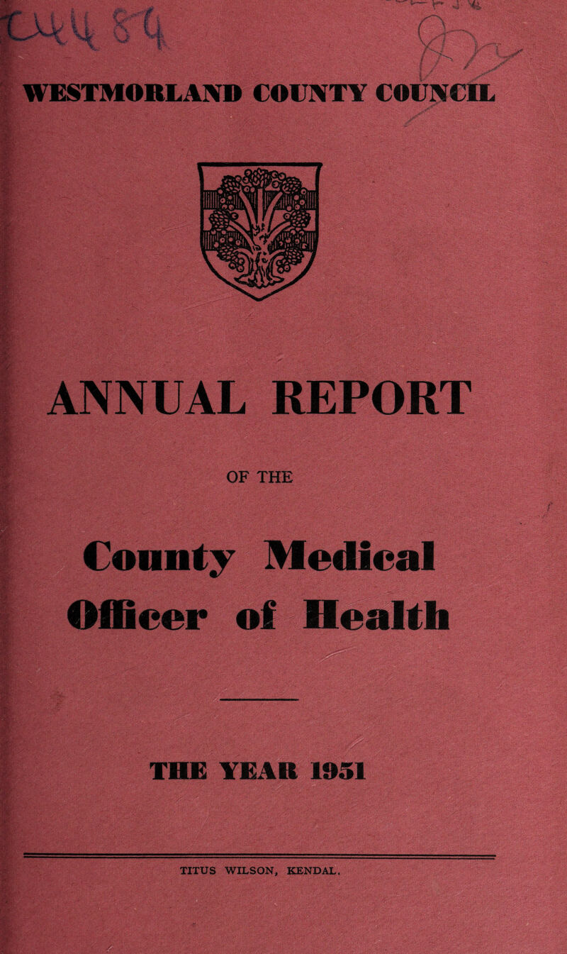 WESTMORLAND COUNTY COUNCIL m ' ; • \ •: ', • u. .. *.. ‘ v/' ... -v. -v -- . :■. ■ . is®* • A :*X*» v. ANNUAL REPOR rm'- OF THE - . .7 ' ' .- v • - •‘•.-••Jv; •., •• ■ .■■ ■■■■■'; ■.. .■ iar:-A County Medical Officer m-jAWimi' THE YEAR 1951 TITUS WILSON, KENDAL.