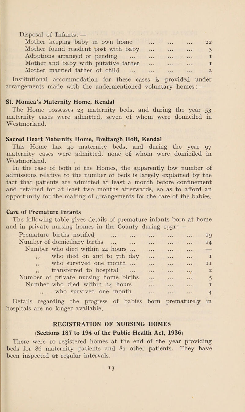 Disposal of Infants : — Mother keeping baby in own home ... ... ... 22 Mother found resident post with baby ... ... ... 3 Adoptions arranged or pending ... ... ... ... 1 Mother and baby with putative father ... ... ... 1 Mother married father of child ... ... ... ... 2 Institutional accommodation for these cases is provided under arrangements made with the undermentioned voluntary homes: — St. Monica’s Maternity Home, Kendal The Home possesses 23 maternity beds, and during the year 53 maternity cases were admitted, seven of whom were domiciled in Westmorland. Sacred Heart Maternity Home, Brettargh Holt, Kendal This Home has 40 maternity beds, and during the year 97 maternity cases were admitted, none of; whom were domiciled in Westmorland. In the case of both of the Homes, the apparently low number of admissions relative to the number of beds is largely explained by the fact that patients are admitted at least a month before confinement and retained for at least two months afterwards, so as to afford an opportunity for the making of arrangements for the care of the babies. Care of Premature Infants The following table gives details of premature infants born at home and in private nursing homes in the County during 1951: — Premature births notified ... ... ... ... ... 19 Number of domiciliary births ... ... ... ... ... 14 -Number who died within 24 hours ... ... ... ... — ,, who died on 2nd to 7th day ... ... ... 1 ,, who survived one month ... ... ... ... 11 ,, transferred to hospital ... ... ... .y 2 Number of private nursing home births ... ... ... 5 Number who died within 24 hours ... ... ... 1 ,, who survived one month ... ... ... 4 Details regarding the progress of babies born prematurely in hospitals are no longer available. REGISTRATION OF NURSING HOMES (Sections 187 to 194 of the Public Health Act, 1936) There were 10 registered homes at the end of the year providing beds for 86 maternity patients and 81 other patients. They have been inspected at regular intervals.