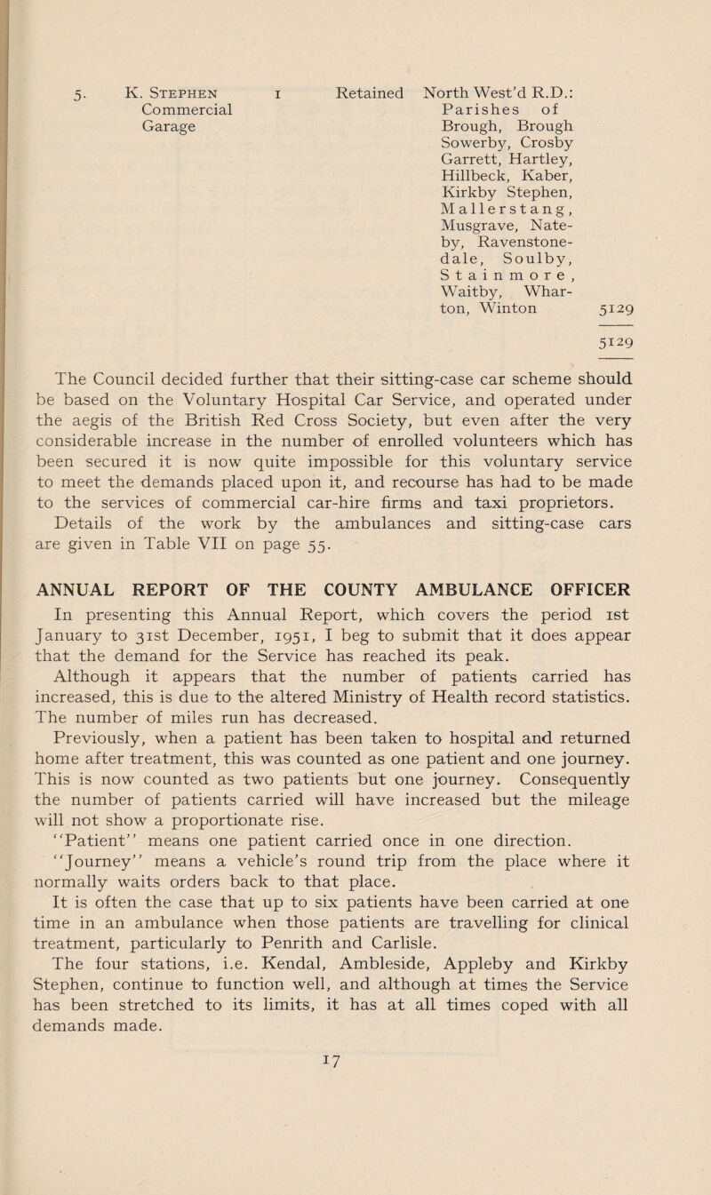 5. K. Stephen i Retained North West’d R.D.: Commercial Parishes of Garage Brough, Brough Sowerby, Crosby Garrett, Hartley, Hillbeck, Kaber, Kirkby Stephen, Mallerstang, Musgrave, Nate- by, Ravenstone- dale, Soulby, Stainmore, Waitby, Whar¬ ton, Winton 5129 5129 The Council decided further that their sitting-case car scheme should be based on the Voluntary Hospital Car Service, and operated under the aegis of the British Red Cross Society, but even after the very considerable increase in the number of enrolled volunteers which has been secured it is now quite impossible for this voluntary service to meet the demands placed upon it, and recourse has had to be made to the services of commercial car-hire firms and taxi proprietors. Details of the work by the ambulances and sitting-case cars are given in Table VII on page 55. ANNUAL REPORT OF THE COUNTY AMBULANCE OFFICER In presenting this Annual Report, which covers the period 1st January to 31st December, 1951, I beg to submit that it does appear that the demand for the Service has reached its peak. Although it appears that the number of patients carried has increased, this is due to the altered Ministry of Health record statistics. The number of miles run has decreased. Previously, when a patient has been taken to hospital and returned home after treatment, this was counted as one patient and one journey. This is now counted as two patients but one journey. Consequently the number of patients carried will have increased but the mileage will not show a proportionate rise. Patient'’ means one patient carried once in one direction. Journey means a vehicle’s round trip from the place where it normally waits orders back to that place. It is often the case that up to six patients have been carried at one time in an ambulance when those patients are travelling for clinical treatment, particularly to Penrith and Carlisle. The four stations, i.e. Kendal, Ambleside, Appleby and Kirkby Stephen, continue to function well, and although at times the Service has been stretched to its limits, it has at all times coped with all demands made.