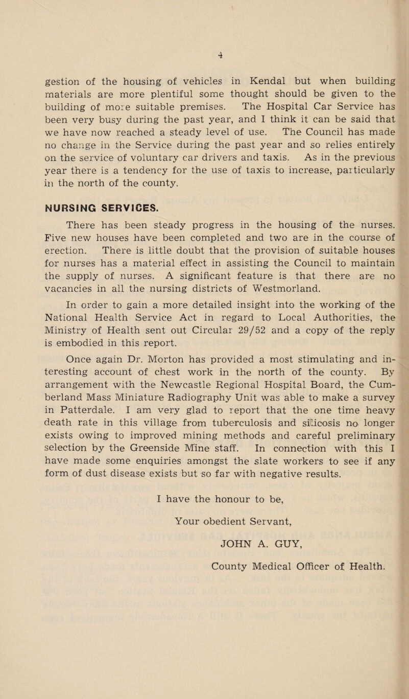 gestion of the housing of vehicles in Kendal but when building materials are more plentiful some thought should be given to the building of more suitable premises. The Hospital Car Service has been very busy during the past year, and I think it can be said that we have now reached a steady level of use. The Council has made no change in the Service during the past year and so relies entirely on the service of voluntary car drivers and taxis. As in the previous year there is a tendency for the use of taxis to increase, particularly in the north of the county. NURSING SERVICES. There has been steady progress in the housing of the nurses. Five new houses have been completed and two are in the course of erection. There is little doubt that the provision of suitable houses for nurses has a material effect in assisting the Council to maintain the supply of nurses. A significant feature is that there are no vacancies in all the nursing districts of Westmorland. In order to gain a more detailed insight into the working of the National Health Service Act in regard to Local Authorities, the Ministry of Health sent out Circular 29/52 and a copy of the reply is embodied in this report. Once again Dr. Morton has provided a most stimulating and in¬ teresting account of chest work in the north of the county. By arrangement with the Newcastle Regional Hospital Board, the Cum¬ berland Mass Miniature Radiography Unit was able to make a survey in Patterdale. I am very glad to report that the one time heavy death rate in this village from tuberculosis and silicosis no. longer exists owing to improved mining methods and careful preliminary selection by the Greenside Mine staff. In connection with this I have made some enquiries amongst the slate workers to see if any form of dust disease exists but so far with negative results. I have the honour to be, Your obedient Servant, JOHN A. GUY, County Medical Officer of Health.