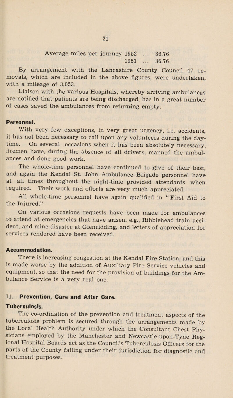 Average miles per journey 1952 ... 36.76 1951 ... 36.76 By arrangement with the Lancashire County Council 47 re¬ movals, which are included in the above figures, were undertaken, with a mileage of 3,053. Liaison with the various Hospitals, whereby arriving ambulances are notified that patients are being discharged, has in a great number of cases saved the ambulances from returning empty. Personnel. With very few exceptions, in very great urgency, i.e. accidents, it has not been necessary to call upon any volunteers during the day¬ time. On several occasions when it has been absolutely necessary, firemen have, during the absence of all drivers, manned the ambul¬ ances and done good work. The whole-time personnel have continued to give of their best, and again the Kendal St. John Ambulance Brigade personnel have at all times throughout the night-time provided attendants when required. Their work and efforts are very much appreciated. All whole-time personnel have again qualified in “First Aid to the Injured.” On various occasions requests have been made for ambulances to attend at emergencies that have arisen, e.g., Ribblehead train acci¬ dent, and mine disaster at Glenridding, and letters of appreciation for services rendered have been received. Accommodation. There is increasing congestion at the Kendal Fire Station, and this is made worse by the addition of Auxiliary Fire Service vehicles and equipment, so that the need for the provision of buildings for the Am¬ bulance Service is a very real one. 11. Prevention, Care and After Care. Tuberculosis. The co-ordination of the prevention and treatment aspects of the tuberculosis problem is secured through the arrangements made by the Local Health Authority under which the Consultant Chest Phy¬ sicians employed by the Manchester and Newcastle-upon-Tyne Reg¬ ional Hospital Boards act as the Council's Tuberculosis Officers for the parts of the County falling under their jurisdiction for diagnostic and treatment purposes.