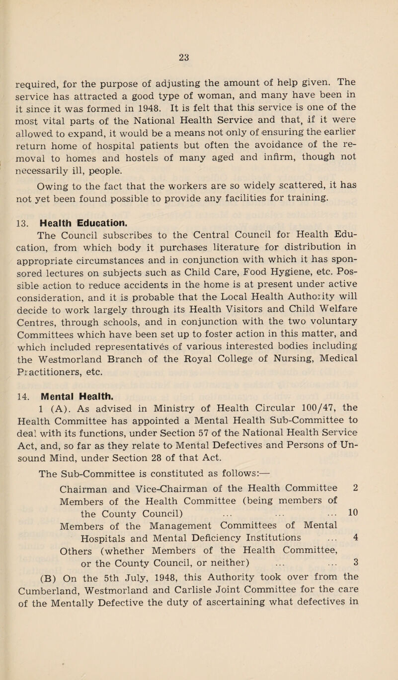 required, for the purpose of adjusting the amount of help given. The service has attracted a good type of woman, and many have been in it since it was formed in 1948. It is felt that this service is one of the most vital parts of the National Health Service and that, if it were allowed to expand, it would be a means not only of ensuring the earlier return home of hospital patients but often the avoidance of the re¬ moval to homes and hostels of many aged and infirm, though not necessarily ill, people. Owing tO' the fact that the workers are so widely scattered, it has not yet been found possible to provide any facilities for training. 13. Health Education. The Council subscribes to the Central Council for Health Edu¬ cation, from which body it purchases literature for distribution in appropriate circumstances and in conjunction with which it has spon¬ sored lectures on subjects such as Child Care, Food Hygiene, etc. Pos¬ sible action to reduce accidents in the home is at present under active consideration, and it is probable that the Local Health Authority will decide to work largely through its Health Visitors and Child Welfare Centres, through schools, and in conjunction with the two voluntary Committees which have been set up to foster action in this matter, and which included representatives of various interested bodies including the Westmorland Branch of the Royal College of Nursing, Medical Practitioners, etc. 14. Mental Health. 1 (A). As advised in Ministry of Health Circular 100/47, the Health Committee has appointed a Mental Health Sub-Committee to deal with its functions, under Section 57 of the National Health Service Act, and, so far as they relate to Mental Defectives and Persons of Un¬ sound Mind, under Section 28 of that Act. The Sub-Committee is constituted as follows:— Chairman and Vice-Chairman of the Health Committee 2 Members of the Health Committee (being members of the County Council) ... ... ... 10 Members of the Management Committees of Mental Hospitals and Mental Deficiency Institutions ... 4 Others (whether Members of the Health Committee, or the County Council, or neither) ... ... 3 (B) On the 5th July, 1948, this Authority took over from the Cumberland, Westmorland and Carlisle Joint Committee for the care of the Mentally Defective the duty of ascertaining what defectives in