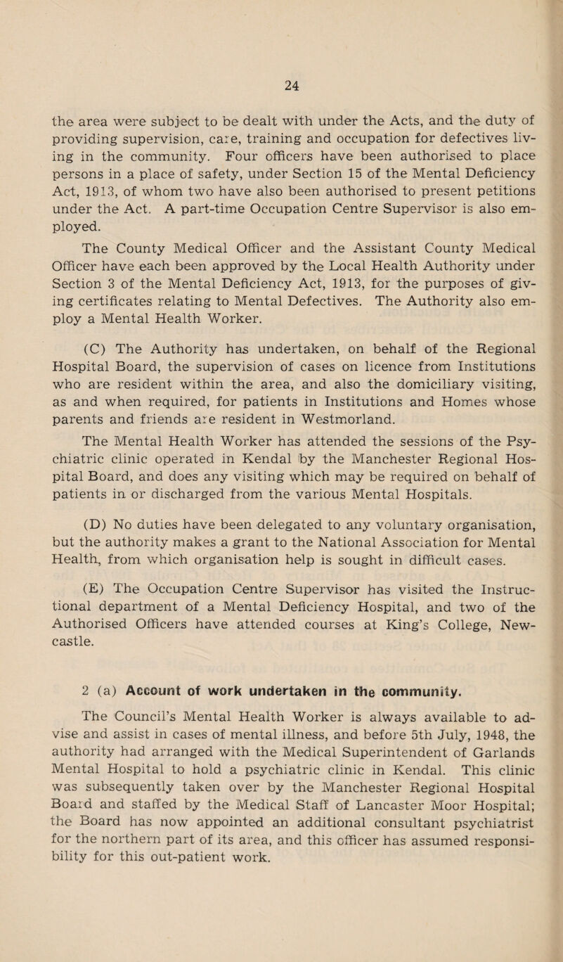 the area were subject to be dealt with under the Acts, and the duty of providing supervision, care, training and occupation for defectives liv¬ ing in the community. Four officers have been authorised to place persons in a place of safety, under Section 15 of the Mental Deficiency Act, 1913, of whom two have also been authorised to present petitions under the Act. A part-time Occupation Centre Supervisor is also em¬ ployed. The County Medical Officer and the Assistant County Medical Officer have each been approved by the Local Health Authority under Section 3 of the Mental Deficiency Act, 1913, for the purposes of giv¬ ing certificates relating to Mental Defectives. The Authority also em¬ ploy a Mental Health Worker. (C) The Authority has undertaken, on behalf of the Regional Hospital Board, the supervision of cases on licence from Institutions who are resident within the area, and also the domiciliary visiting, as and when required, for patients in Institutions and Homes whose parents and friends are resident in Westmorland. The Mental Health Worker has attended the sessions of the Psy¬ chiatric clinic operated in Kendal by the Manchester Regional Hos¬ pital Board, and does any visiting which may be required on behalf of patients in or discharged from the various Mental Hospitals. (D) No duties have been delegated to any voluntary organisation, but the authority makes a grant to the National Association for Mental Health, from which organisation help is sought in difficult cases. (E) The Occupation Centre Supervisor has visited the Instruc¬ tional department of a Mental Deficiency Hospital, and two of the Authorised Officers have attended courses at King’s College, New¬ castle. 2 (a) Account of work undertaken in the community. The Council’s Mental Health Worker is always available to ad¬ vise and assist in cases of mental illness, and before 5th July, 1948, the authority had arranged with the Medical Superintendent of Garlands Mental Hospital to hold a psychiatric clinic in Kendal. This clinic was subsequently taken over by the Manchester Regional Hospital Board and staffed by the Medical Staff of Lancaster Moor Hospital; the Board has now appointed an additional consultant psychiatrist for the northern part of its area, and this officer has assumed responsi¬ bility for this out-patient work.