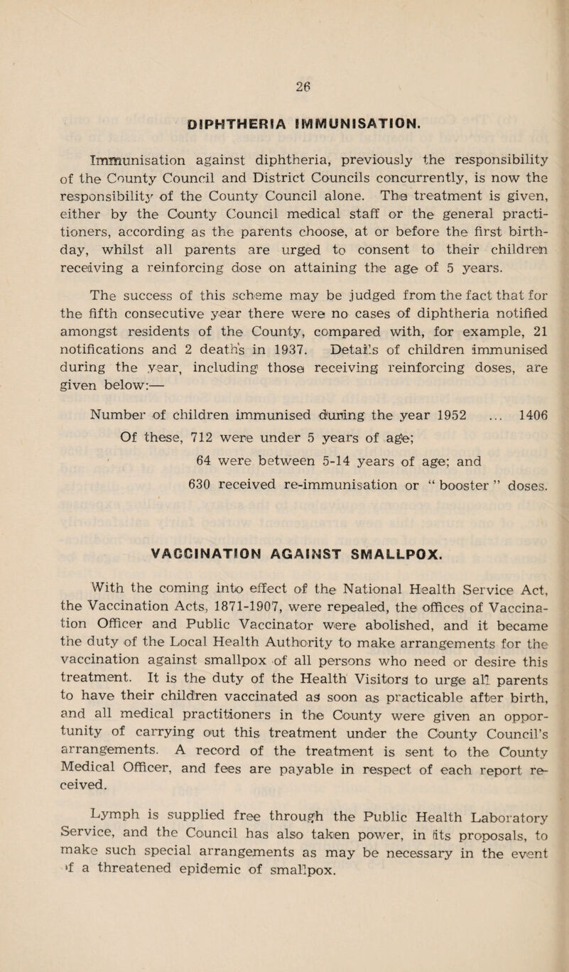 DIPHTHERIA IMMUNISATION. Immunisation against diphtheria, previously the responsibility of the County Council and District Councils concurrently, is now the responsibility of the County Council alone. The treatment is given, either by the County Council medical staff or the general practi¬ tioners, according as the parents choose, at or before the first birth¬ day, whilst all parents are urged to consent to their childretn receiving a reinforcing dose on attaining the age of 5 years. The success of this scheme may be judged from the fact that for the fifth consecutive year there were no cases of diphtheria notified amongst residents of the County, compared with, for example, 21 notifications and 2 death's in 1937. Details of children immunised during the year, including those receiving reinforcing doses, are given below:— Number of children immunised during the year 1952 ... 1406 Of these, 712 were under 5 years of age; 64 were between 5-14 years of age; and 630 received re-immunisation or “ booster ” doses. VACCINATION AGAINST SMALLPOX. With the coming into effect of the National Health Service Act, the Vaccination Acts, 1871-1907, were repealed, the> offices of Vaccina¬ tion Officer and Public Vaccinator were abolished, and it became the duty of the Local Health Authority to make arrangements for the vaccination against smallpox of all persons who need or desire this treatment. It is the duty of the Health Visitors to urge all parents to have their children vaccinated as soon as practicable after birth, and all medical practitioners in the County were given an oppor¬ tunity of carrying out this treatment under the County Council’s arrangements. A record of the treatment is sent to the County Medical Officer, and fees are payable in respect of each report re¬ ceived. Lymph is supplied free through the Public Health Laboratory Service, and the Council has also taken power, in its proposals, to make such special arrangements as may be necessary in the event *f a threatened epidemic of smallpox.