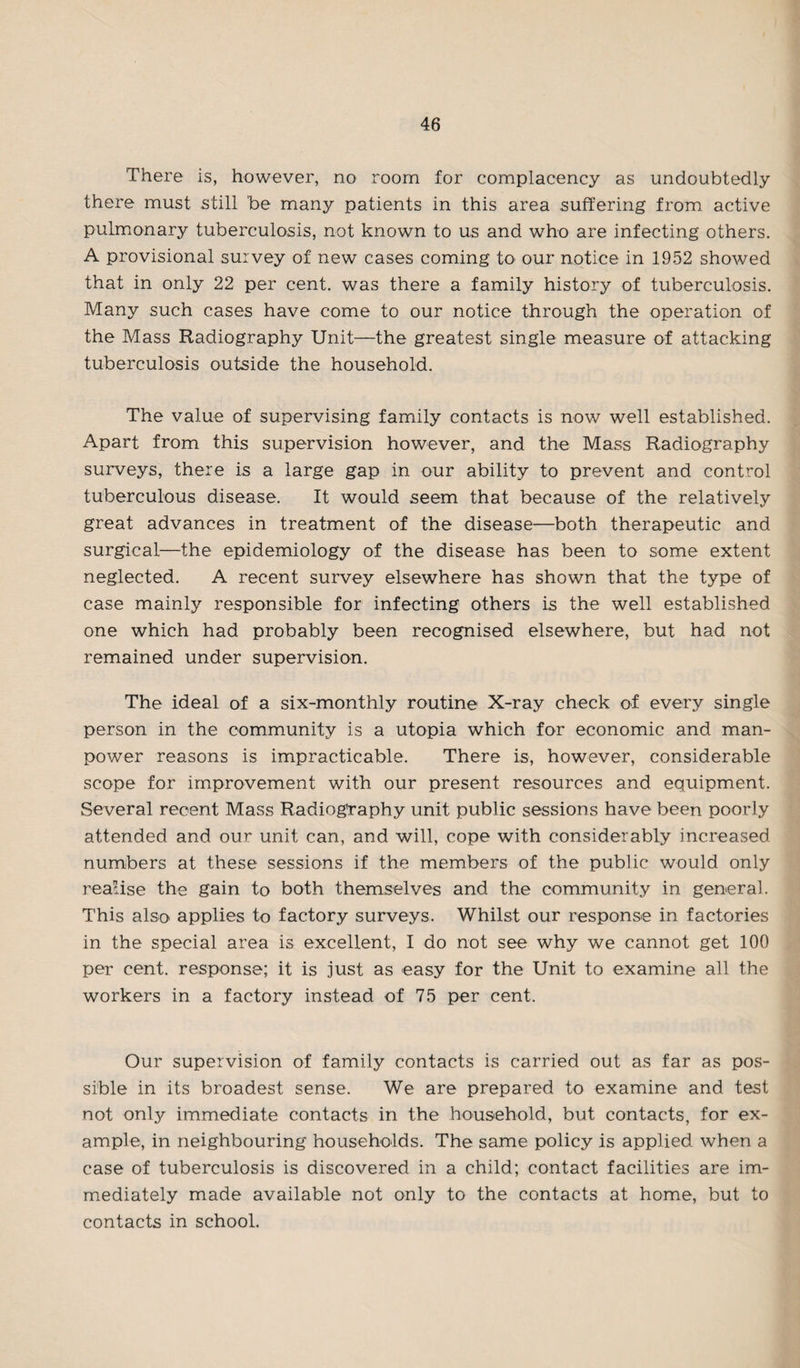There is, however, no room for complacency as undoubtedly there must still be many patients in this area .suffering from active pulmonary tuberculosis, not known to us and who are infecting others. A provisional survey of new cases coming to our notice in 1952 showed that in only 22 per cent, was there a family history of tuberculosis. Many such cases have come to our notice through the operation of the Mass Radiography Unit—the greatest single measure of attacking tuberculosis outside the household. The value of supervising family contacts is now well established. Apart from this supervision however, and the Mass Radiography surveys, there is a large gap in our ability to prevent and control tuberculous disease. It would seem that because of the relatively great advances in treatment of the disease—both therapeutic and surgical—the epidemiology of the disease has been to some extent neglected. A recent survey elsewhere has shown that the type of case mainly responsible for infecting others is the well established one which had probably been recognised elsewhere, but had not remained under supervision. The ideal of a six-monthly routine X-ray check of every single person in the community is a utopia which for economic and man¬ power reasons is impracticable. There is, however, considerable scope for improvement with our present resources and equipment. Several recent Mass Radiography unit public sessions have been poorly attended and our unit can, and will, cope with considerably increased numbers at these sessions if the members of the public would only realise the gain to both themselves and the community in general. This also applies to factory surveys. Whilst our response in factories in the special area is excellent, I do not see why we cannot get 100 per cent, response; it is just as easy for the Unit to examine all the workers in a factory instead of 75 per cent. Our supervision of family contacts is carried out as far as pos¬ sible in its broadest sense. We are prepared to examine and test not only immediate contacts in the household, but contacts, for ex¬ ample, in neighbouring households. The same policy is applied when a case of tuberculosis is discovered in a child; contact facilities are im¬ mediately made available not only to the contacts at home, but to contacts in school.