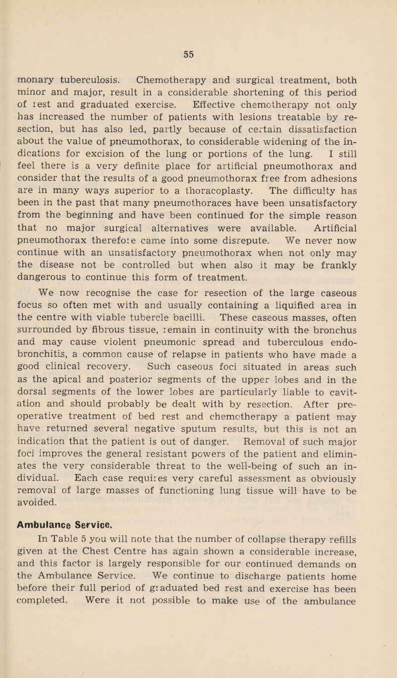 monary tuberculosis. Chemotherapy and surgical treatment, both minor and major, result in a considerable shortening of this period of rest and graduated exercise. Effective chemotherapy not only has increased the number of patients with lesions treatable by re¬ section, but has also led, partly because of certain dissatisfaction about the value of pneumothorax, to considerable widening of the in¬ dications for excision of the lung or portions of the lung. I still feel there is a very definite place for artificial pneumothorax and consider that the results of a good pneumothorax free from adhesions are in many ways superior to a thoracoplasty. The difficulty has been in the past that many pneumothoraces have been unsatisfactory from the beginning and have been continued for the simple reason that no major surgical alternatives were available. Artificial pneumothorax therefore came into some disrepute. We never now continue with an unsatisfactory pneumothorax when not only may the disease not be controlled but when also it may be frankly dangerous to continue this form of treatment. We now recognise the case for resection of the large caseous focus so often met with and usually containing a liquified area in the centre with viable tubercle bacilli. These caseous masses, often surrounded by fibrous tissue, remain in continuity with the bronchus and may cause violent pneumonic spread and tuberculous endo- bronchitis, a common cause of relapse in patients who have made a good clinical recovery. Such caseous foci situated in areas such as the apical and posterior segments of the upper lobes and in the dorsal segments of the lower lobes are particularly liable to cavit¬ ation and should probably be dealt with by resection. After pre- operative treatment of bed rest and chemotherapy a patient may have returned several negative sputum results, but this is not an indication that the patient is out of danger. Removal of such major foci improves the general resistant powers of the patient and elimin¬ ates the very considerable threat to the well-being of such an in¬ dividual. Each case requires very careful assessment as obviously removal of large masses of functioning lung tissue will have to be avoided. Ambulance Service. In Table 5 you will note that the number of collapse therapy refills given at the Chest Centre has again shown a considerable increase, and this factor is largely responsible for our continued demands on the Ambulance Service. We continue to discharge patients home before their full period of graduated bed rest and exercise has been completed. Were it not possible to make use of the ambulance