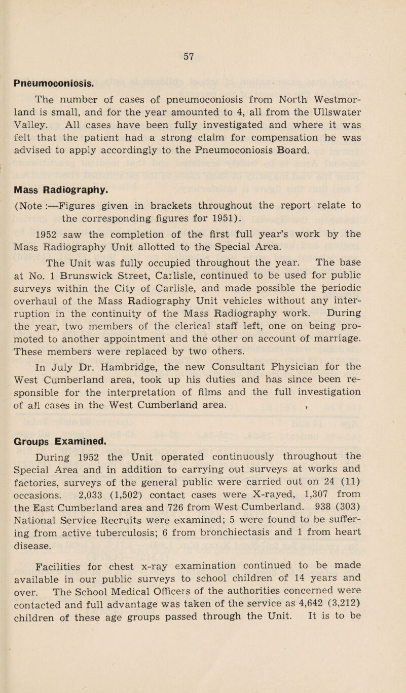 Pneumoconiosis. The number of cases of pneumoconiosis from North Westmor¬ land is small, and for the year amounted to 4, all from the Ullswater Valley. All cases have been fully investigated and where it was felt that the patient had a strong claim for compensation he was advised to apply accordingly to the Pneumoconiosis Board. Mass Radiography. (Note :—Figures given in brackets throughout the report relate to the corresponding figures for 1951). 1952 saw the completion of the first full year’s work by the Mass Radiography Unit allotted to the Special Area. The Unit was fully occupied throughout the year. The base at No. 1 Brunswick Street, Carlisle, continued to be used for public surveys within the City of Carlisle, and made possible the periodic overhaul of the Mass Radiography Unit vehicles without any inter¬ ruption in the continuity of the Mass Radiography work. During the year, two members of the clerical staff left, one on being pro¬ moted to another appointment and the other on account of marriage. These members were replaced by two others. In July Dr. Hambridge, the new Consultant Physician for the West Cumberland area, took up his duties and has since been re¬ sponsible for the interpretation of films and the full investigation of all cases in the West Cumberland area. , Groups Examined. During 1952 the Unit operated continuously throughout the Special Area and in addition to carrying out surveys at works and factories, surveys of the general public were carried out on 24 (11) occasions. 2,033 (1,502) contact cases were X-rayed, 1,307 from the East Cumberland area and 726 from West Cumberland. 938 (303) National Service Recruits were examined; 5 were found to be suffer¬ ing from active tuberculosis; 6 from bronchiectasis and 1 from heart disease. Facilities for chest x-ray examination continued to be made available in our public surveys to school children of 14 years and over. The School Medical Officers of the authorities concerned were contacted and full advantage was taken of the service as 4,642 (3,212) children of these age groups passed through the Unit. It is to be