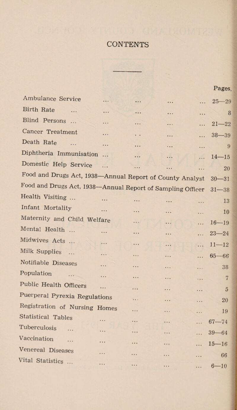 CONTENTS Pages. Ambulance Service • • • • • • ,., Birth Rate Blind Persons ... Cancer Treatment • * • • • • Death Rate • •• Diphtheria Immunisation ... ••• **« Domestic Help Service * * * • • • • * . Food and Drugs Act, 1938—Annual Report of County Analyst Food and Drugs Act, 1938 Annual Report of Sampling Officer Health Visiting ... Infant Mortality Maternity and Child Welfare Mental Health ... * * * • • • ... Midwives Acts ... Milk Supplies Notifiable Diseases Population Public Health Officers Puerperal Pyrexia Regulations Registration of Nursing Homes Statistical Tables Tuberculosis Vaccination * * ... ... Venereal Diseases Vital Statistics ... 25—29 8 21—22 38—39 9 14—15 20 30— 31 31— 38 13 10 16—19 23—24 11—12 65—66 38 7 5 20 19 67—74 39—64 15—16 66 6—10