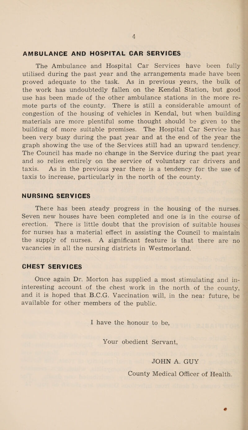 AMBULANCE AND HOSPITAL CAR SERVICES The Ambulance and Hospital Car Services have been fully utilised during the past year and the arrangements made have been proved adequate to the task. As in previous years, the bulk of the work has undoubtedly fallen on the Kendal Station, but good use has been made of the other ambulance stations in the more re¬ mote parts of the county. There is still a considerable amount of congestion of the housing of vehicles in Kendal, but when building materials are more plentiful some thought should be given to the building of more suitable premises. The Hospital Car Service has been very busy during the past year and at the end of the year the graph showing the use of the Services still had an upward tendency. The Council has made no change in the Service during the past year and so relies entirely on the service of voluntary car drivers and taxis. As in the previous year there is a tendency for the use of taxis to increase, particularly in the north of the county. NURSING SERVICES There has been steady progress in the housing of the nurses. Seven new houses have been completed and one is in the course of erection. There is little doubt that the provision of suitable houses for nurses has a material effect in assisting the Council to maintain the supply of nurses. A significant feature is that there are no vacancies in all the nursing districts in Westmorland. CHEST SERVICES Once again Dr. Morton has supplied a most stimulating and in- interesting account of the chest work in the north of the county, and it is hoped that B.C.G. Vaccination will, in the near future, be available for other members of the public. I have the honour to be, Your obedient Servant, JOHN A. GUY County Medical Officer of Health. #