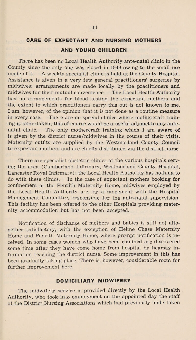 CARE OF EXPECTANT AND NURSING MOTHERS AND YOUNG CHILDREN There has been no Local Health Authority ante-natal clinic in the County since the only one was closed in 1949 owing to the small use made of it. A weekly specialist clinic is held at the County Hospital. Assistance is given in a very few general practitioners’ surgeries by midwives; arrangements are made locally by the practitioners and midwives for their mutual convenience. The Local Health Authority has no arrangements for blood testing the expectant mothers and the extent to which practitioners carry this out is not known to me. I am, however, of the opinion that it is not done as a routine measure in every case. There are no special clinics where mothercraft train¬ ing is undertaken; this of course would be a useful adjunct to any ante¬ natal clinic. The only mothercraft training which I am aware of is given by the district nurse/midwives in the course of their visits. Maternity outfits are supplied by the Westmorland County Council to expectant mothers and are chiefly distributed via the district nurse. There are specialist obstetric clinics at the various hospitals serv¬ ing the area (Cumberland Infirmary, Westmorland County Hospital, Lancaster Royal Infirmary); the Local Health Authority has nothing to do with these clinics. In the case of expectant mothers booking for confinement at the Penrith Maternity Home, midwives employed by the Local Health Authority are, by arrangement with the Hospital Management Committee, responsible for the antematal supervision. This facility has been offered to the other Hospitals providing mater¬ nity accommodation but has not been accepted. Notification of discharge of mothers and babies is still not alto¬ gether satisfactory, with the exception of Helme Chase Maternity Home and Penrith Maternity Home, where prompt notification is re¬ ceived. In some cases women who have been confined are discovered some time after they have come home from hospital by hearsay in¬ formation reaching the district nurse. Some improvement in this has been gradually taking place. There is, however, considerable room for further improvement here DOMICILIARY MIDWIFERY The midwifery service is provided directly by the Local Health Authority, who took into employment on the appointed day the staff of the District Nursing Associations which had previously undertaken