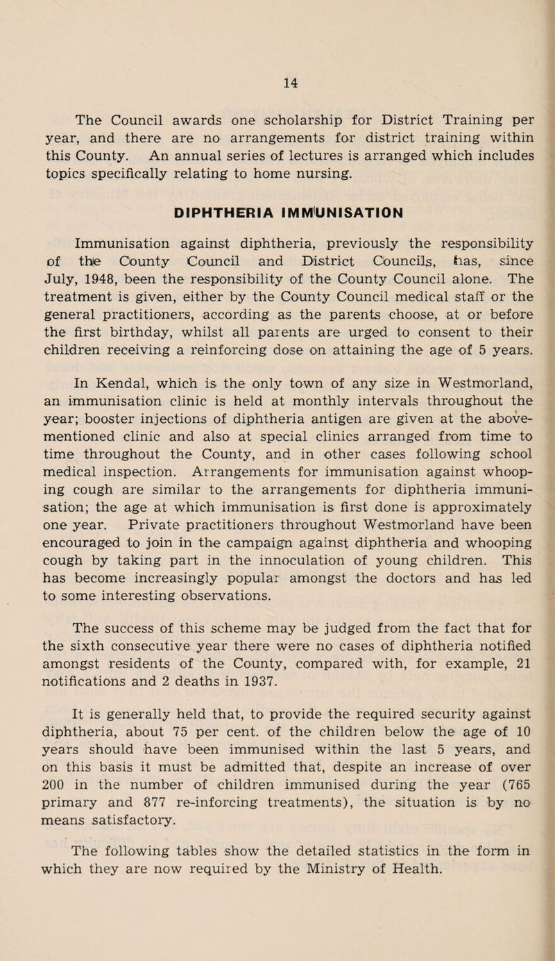 The Council awards one scholarship for District Training per year, and there are no arrangements for district training within this County. An annual series of lectures is arranged which includes topics specifically relating to home nursing. DIPHTHERIA IMMUNISATION Immunisation against diphtheria, previously the responsibility of the County Council and District Councils, has, since July, 1948, been the responsibility of the County Council alone. The treatment is given, either by the County Council medical staff or the general practitioners, according as the parents choose, at or before the first birthday, whilst all parents are urged to consent to their children receiving a reinforcing dose on attaining the age of 5 years. In Kendal, which is the only town of any size in Westmorland, an immunisation clinic is held at monthly intervals throughout the year; booster injections of diphtheria antigen are given at the above- mentioned clinic and also at special clinics arranged from time to time throughout the County, and in other cases following school medical inspection. Arrangements for immunisation against whoop¬ ing cough are similar to the arrangements for diphtheria immuni¬ sation; the age at which immunisation is first done is approximately one year. Private practitioners throughout Westmorland have been encouraged to join in the campaign against diphtheria and whooping cough by taking part in the innoculation of young children. This has become increasingly popular amongst the doctors and has led to some interesting observations. The success of this scheme may be judged from the fact that for the sixth consecutive year there were no cases of diphtheria notified amongst residents of the County, compared with, for example, 21 notifications and 2 deaths in 1937. It is generally held that, to provide the required security against diphtheria, about 75 per cent, of the children below the age of 10 years should have been immunised within the last 5 years, and on this basis it must be admitted that, despite an increase of over 200 in the number of children immunised during the year (765 primary and 877 re-inforcing treatments), the situation is by no means satisfactory. The following tables show the detailed statistics in the form in which they are now required by the Ministry of Health.