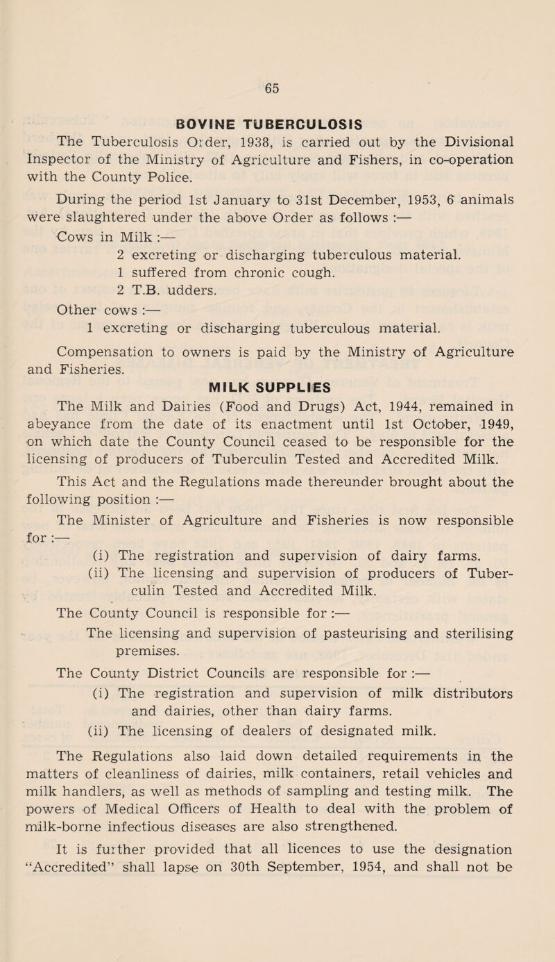 BOVINE TUBERCULOSIS The Tuberculosis Order, 1938, is carried out by the Divisional Inspector of the Ministry of Agriculture and Fishers, in co-operation with the County Police. During the period 1st January to 31st December, 1953, 6 animals were slaughtered under the above Order as follows :— Cows in Milk :— 2 excreting or discharging tuberculous material. 1 suffered from chronic cough. 2 T.B. udders. Other cows :— 1 excreting or discharging tuberculous material. Compensation to owners is paid by the Ministry of Agriculture and Fisheries. MILK SUPPLIES The Milk and Dairies (Food and Drugs) Act, 1944, remained in abeyance from the date of its enactment until 1st October, 1949, on which date the County Council ceased to be responsible for the licensing of producers of Tuberculin Tested and Accredited Milk. This Act and the Regulations made thereunder brought about the following position :— The Minister of Agriculture and Fisheries is now responsible for :—- (i) The registration and supervision of dairy farms. (ii) The licensing and supervision of producers of Tuber¬ culin Tested and Accredited Milk. The County Council is responsible for :— The licensing and supervision of pasteurising and sterilising premises. The County District Councils are responsible for :— (i) The registration and supervision of milk distributors and dairies, other than dairy farms. (ii) The licensing of dealers of designated milk. The Regulations also laid down detailed requirements in the matters of cleanliness of dairies, milk containers, retail vehicles and milk handlers, as well as methods of sampling and testing milk. The powers of Medical Officers of Health to deal with the problem of milk-borne infectious diseases are also strengthened. It is further provided that all licences to use the designation “Accredited” shall lapse on 30th September, 1954, and shall not be