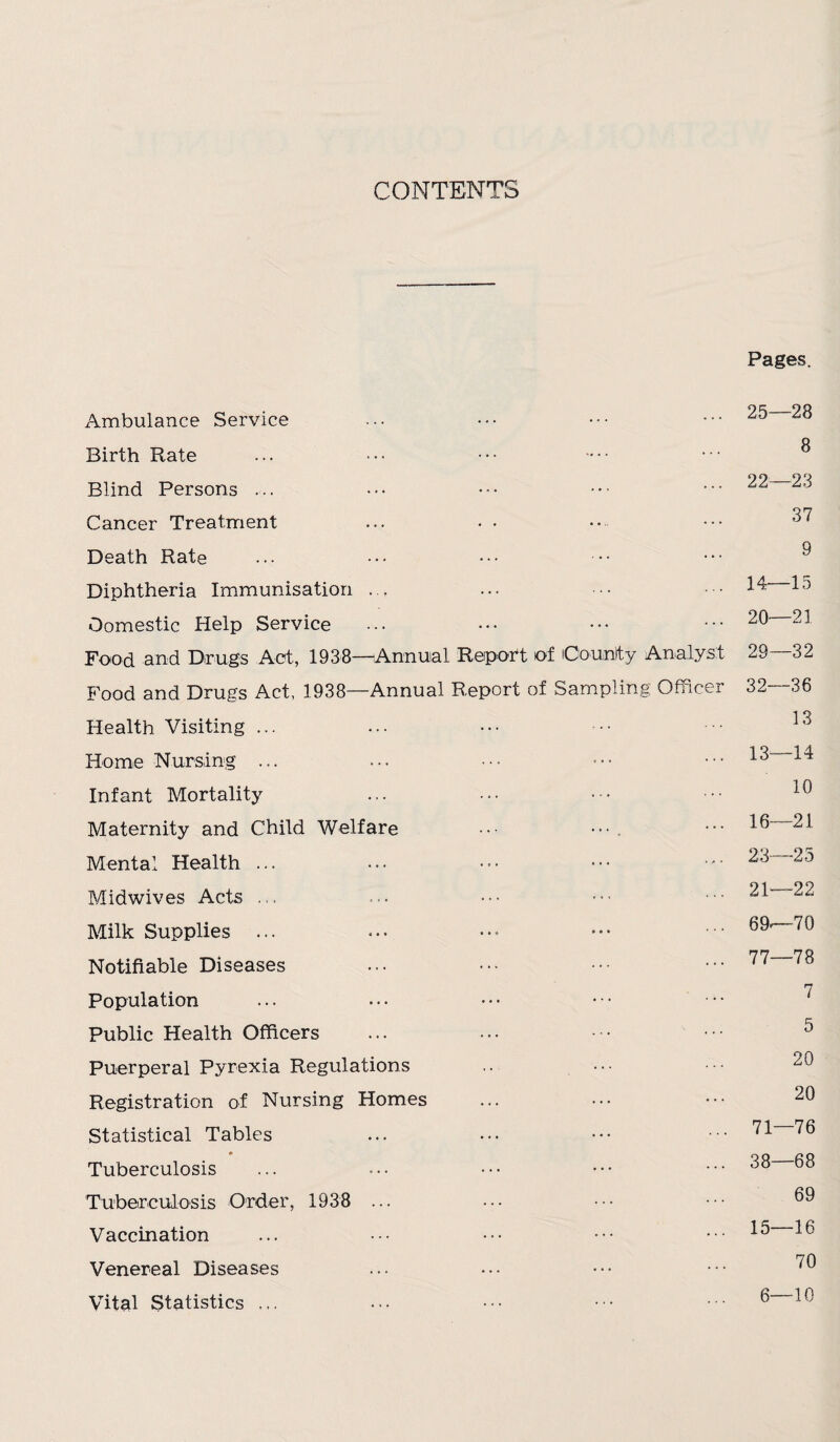 CONTENTS Pages. Ambulance Service Birth Rate Blind Persons ... Cancer Treatment Death Rate Diphtheria Immunisation ... Domestic Help Service Food and Drugs Act, 1938—Annual Report of iCountty Analyst Food and Drugs Act, 1938—Annual Report of Sampling Officer Health Visiting ... Home Nursing ... Infant Mortality Maternity and Child Welfare ••• Mental Health ... Midwives Acts ... Milk Supplies ... Notifiable Diseases Population Public Health Officers Puerperal Pyrexia Regulations Registration of Nursing Homes Statistical Tables Tuberculosis Tuberculosis Order, 1938 ... Vaccination Venereal Diseases Vital Statistics ... 25—28 8 22—23 37 9 14—15 20—21 29—32 32—36 13 13—14 10 16—21 23—23 21—22 69—-70 77—78 7 5 20 20 71—76 38—68 69 15—16 70 6—10