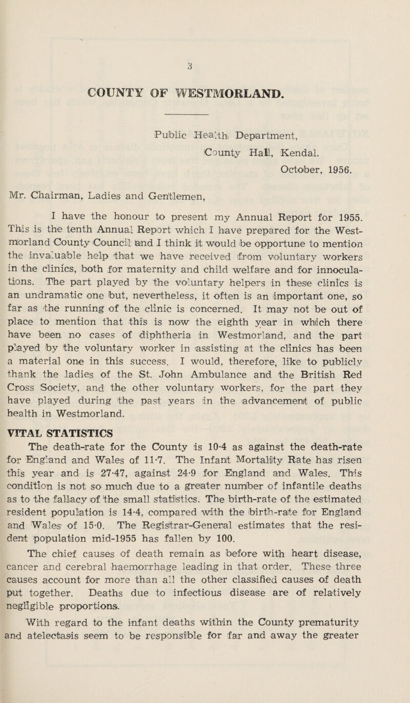 COUNTY OF WESTMORLAND. Public Health Department, County Hall, Kendal. October, 1956. Mr. Chairman, Ladies and Gentlemen, I have the honour to present my Annual Report for 1955. This is the tenth Annual Report which I have prepared for the West¬ morland County Council and I think it would be opportune to mention the invaluable help that we have received from voluntary workers in the clinics, both for maternity and child welfare and for innocula- tions. The part played by the voluntary helpers in these clinics is an undramatic one but, nevertheless, it often is an important one, so far as the running of the clinic is concerned. It may not be out of place to mention that this is now the eighth year in which there have been no cases of diphtheria in Westmorland, and the part played by the voluntary worker in assisting at the clinics has been a material one in this success. I would, therefore, like to publicly thank the ladies of the St. John Ambulance and the British Red Cross Society, and the other voluntary workers, for the part they have played during the past years in the advancement of public health in Westmorland. VITAL STATISTICS The death-rate for the County is 10-4 as against the death-rate for England and Wales of 11*7. The Infant Mortality Rate has risen this year and is 27-47, against 24-9 for England and Wales. This condition is not so much due to a greater number of infantile deaths as to the fallacy of the small statistics. The birth-rate of the estimated resident population is 14-4, compared with the birth-rate for England and Wales of 15-0. The Registrar-General estimates that the resi¬ dent population mid-1955 has fallen by 100. The chief causes of death remain as before with heart disease, cancer and cerebral haemorrhage leading in that order. These three causes account for more than all the other classified causes of death put together. Deaths due to infectious disease are of relatively negligible proportions. With regard to the infant deaths within the County prematurity and atelectasis seem to be responsible for far and away the greater