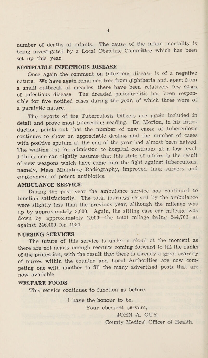 number of deaths of infants. The cause of the infant mortality is being investigated by a Local Obstetric Committee which has been set up this year. NOTIFIABLE INFECTIOUS DISEASE Once again the comment on infectious disease is of a negative nature. We have again remained free from diphtheria and, apart from a small outbreak of measles, there have been relatively few cases of infectious disease. The dreaded poliomyelitis has been respon¬ sible for five notified cases during the year, of which three were of a paralytic nature. The reports of the Tuberculosis Officers are again included in detail and prove most interesting reading. Dr. Morton, in his intro¬ duction, points out that the number of new cases of tuberculosis continues to show an appreciable decline and the number of cases with positive sputum at the end of the year had almost been halved. The waiting list for admission to hospital continues at a low level. I think one can rightly assume that this state of affairs is the result of new weapons which have come into the fight against tuberculosis, namely, Mass Miniature Radiography, improved lung surgery and employment of potent antibiotics. AMBULANCE SERVICE During the past year the ambulance service has continued to function satisfactorily. The total journeys served by the ambulance were slightly less than the previous year, although the mileage was up by approximately 3,000. Again, the sitting case car mileage was down iby approximately 2,000-—the total milage being 244,703 as against 246,400 for 1954. NURSING SERVICES The future of this service is under a cloud at the moment as there are not nearly enough recruits coming forward to fill the ranks of the profession, with the result that there is already a great scarcity of nurses within the country and Local Authorities are now com¬ peting one with another to fill the many advertised posts that are now available. WELFARE foods This service continues to function as before. 1 have the honour to be, Your obedient servant, JOHN A. GUY, County Medical Officer of Health.
