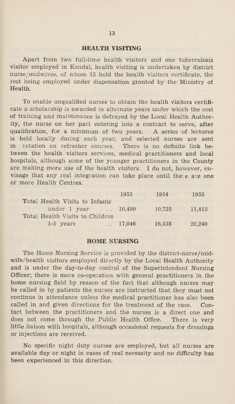 HEALTH VISITING Apart from two full-time health visitors and one tuberculosis visitor employed in Kendal, health visiting is undertaken by district nurse/midwives, of whom 15 hold the health visitors certificate, the rest being employed under dispensation granted by the Ministry of Health. To enable unqualified nurses to obtain the health visitors certifi¬ cate a scholarship is awarded in alternate years under which the cost of training and maintenance is defrayed by the Local Health Author¬ ity, the nurse on her part entering into a contract to serve, after qualification, for a minimum of two years. A series of lectures is held locally during each year, and selected nurses are sent in rotation on refresher courses. There is no definite link be¬ tween the health visitors services, medical practitioners and local hospitals, although some of the younger practitioners in the County are making more use of the health visitors. I do not, however, en¬ visage that any real integration can take place until there are one or more Health Centres. Total Health Visits to Infants 1953 1954 1955 under 1 year Total Health Visits to Children 10,499 10,725 11,413 1-5 years 17,046 16,438 20,240 HOME NURSING The Home Nursing Service is provided by the district-nurse/rnid- wife/health visitors employed directly by the Local Health Authority and is under the day-to-day control of the Superintendent Nursing Officer; there is more co-operation with general practitioners in the home nursing field by reason of the fact that although nurses may be called in by patients the nurses are instructed that they must not continue in attendance unless the medical practitioner has also been called in and given directions for the treatment of the case. Con¬ tact between the practitioners and the nurses is a direct one and does not come through the Public Health Office. There is very little liaison with hospitals, although occasional requests for dressings or injections are received. No specific night duty nurses are employed, but all nurses are available day or night in cases of real necessity and no difficulty has been experienced in this direction.