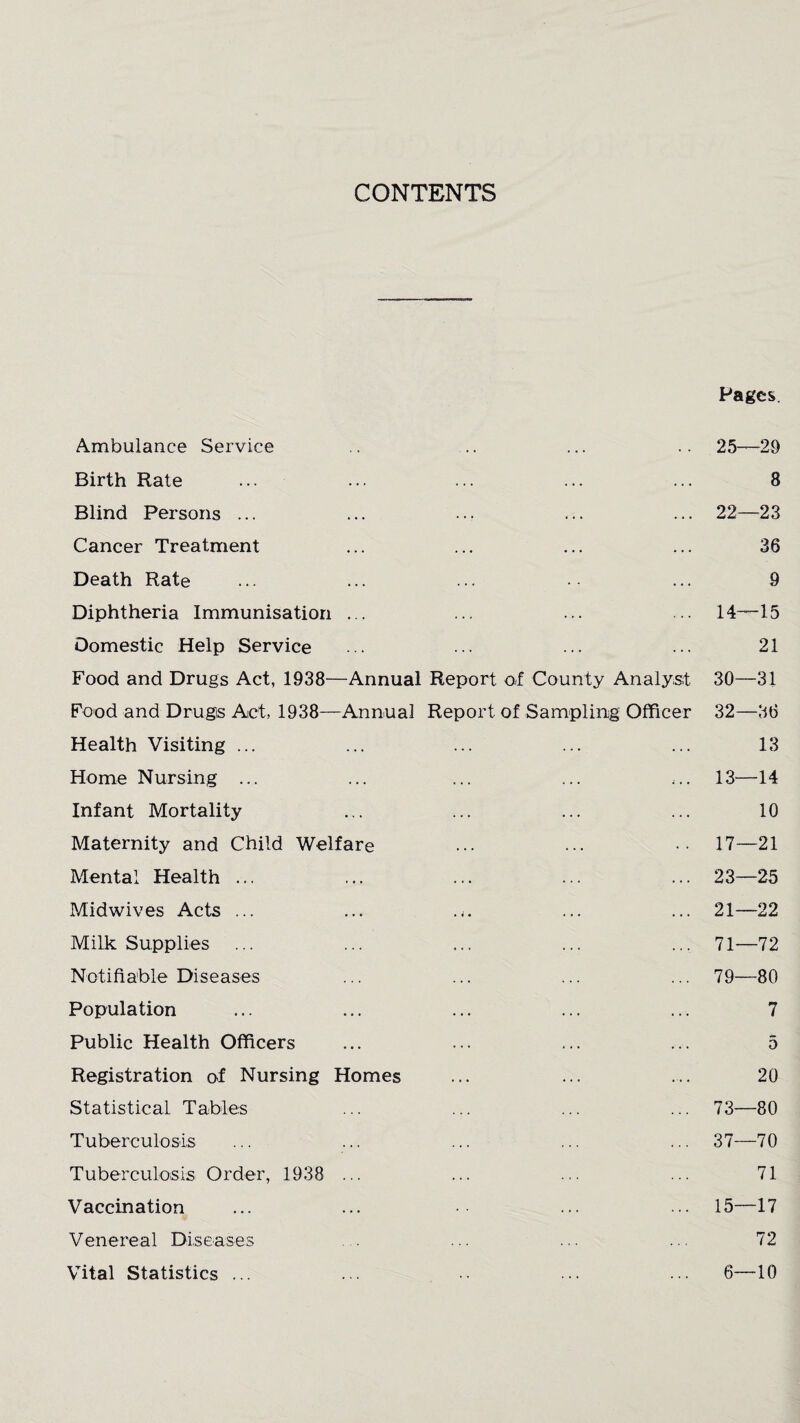 CONTENTS Pages. Ambulance Service .. .. ... .. 25—29 Birth Rate ... ... ... ... ... 8 Blind Persons ... ... ... ... ... 22—23 Cancer Treatment ... ... ... ... 36 Death Rate ... ... ... ... 9 Diphtheria Immunisation ... ... ... ... 14—15 Domestic Help Service ... ... ... ... 21 Food and Drugs Act, 1938—Annual Report of County Analyst 30—31 Food and Drugs Act, 1938—Annual Report of Sampling Officer 32—36 Health Visiting ... ... ... ... ... 13 Home Nursing ... ... ... ... ... 13—14 Infant Mortality ... ... ... ... 10 Maternity and Child Welfare ••• ••• •• 17—21 Mental Health ... ... ... ... ... 23—25 Midwives Acts ... ... ... ... 21—22 Milk Supplies ... ... ... ... ... 71—72 Notifiable Diseases ... ... ... ... 79—80 Population ... ... ... ... ... 7 Public Health Officers ... ... ... ... 5 Registration of Nursing Homes ... ... ... 20 Statistical Tables ... ... ... ... 73—80 Tuberculosis ... ... ... ... ... 37—70 Tuberculosis Order, 1938 ... ... ... ... 71 Vaccination ... ... ... ... 15—17 Venereal Diseases ... ... ... 72 Vital Statistics ... ... ••• ... 6—-10