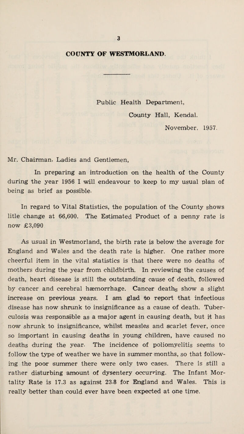 COUNTY OF WESTMORLAND. Public Health Department, County Hall, Kendal. November, 1957. Mr. Chairman, Ladies and Gentlemen, In preparing an introduction on the health of the County during the year 1956 I will endeavour to keep to my usual plan of being as brief as possible. In regard to Vital Statistics, the population of the County shows litle change at 66,600. The Estimated Product of a penny rate is now £3,090 As usual in Westmorland, the birth rate is below the average for England and Wales and the death rate is higher. One rather more cheerful item in the vital statistics is that there were no deaths of mothers during the year from childbirth. In reviewing the causes of death, heart disease is still the outstanding cause of death, followed by cancer and cerebral haemorrhage. Cancer deaths show a slight increase on previous years. I arm glad to report that infectious disease has now shrunk to insignificance as a cause of death. Tuber¬ culosis was responsible as a major agent in causing death, but it has now shrunk to insignificance, whilst measles and scarlet fever, once so important in causing deaths in young children, have caused no deaths during the year. The incidence of poliomyelitis seems to follow the type of weather we have in summer months, so that follow¬ ing the poor summer there were only two cases. There is still a rather disturbing amount of dysentery occurring. The Infant Mor¬ tality Rate is 17.3 as against 23.8 for England and Wales. This is really better than could ever have been expected at one time.