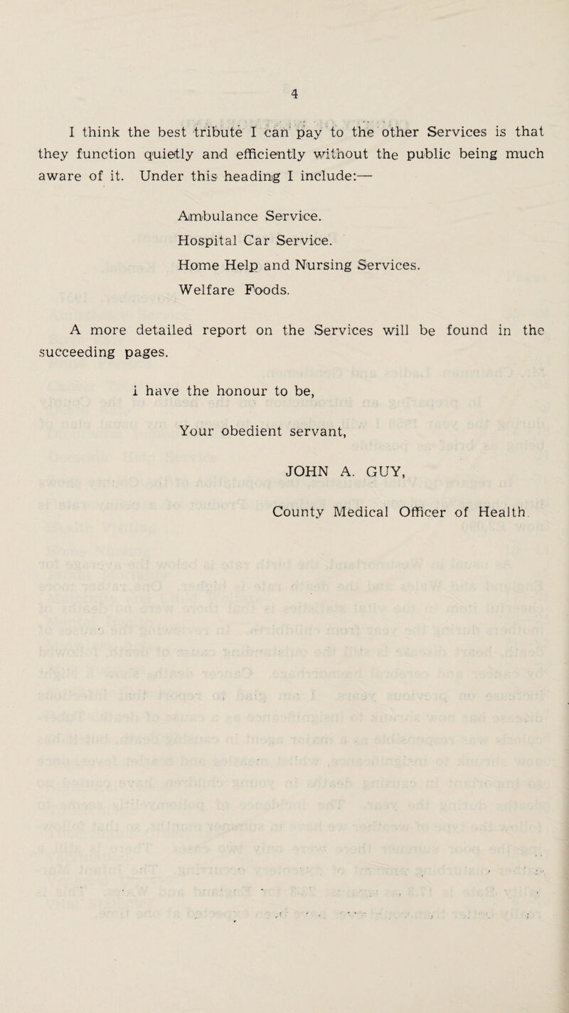 I think the best tribute I can pay to the other Services is that they function quietly and efficiently without the public being much aware of it. Under this heading I include:— Ambulance Service. Hospital Car Service. Home Help and Nursing Services. Welfare Foods. A more detailed report on the Services will be found in the succeeding pages. i have the honour to be, Your obedient servant, JOHN A. GUY, County Medical Officer of Health