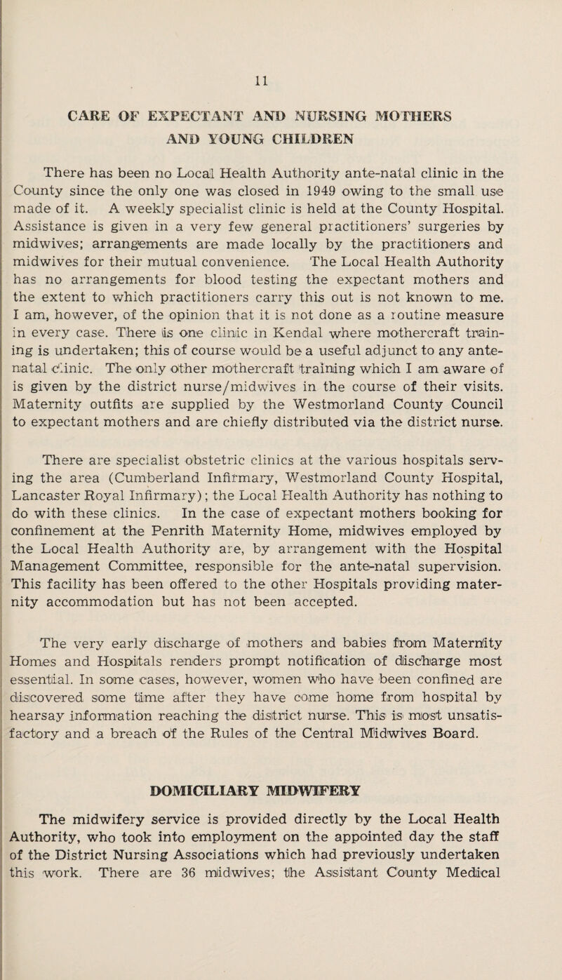 CARE OF EXPECTANT AND NURSING MOTHERS AND YOUNG CHILDREN There has been no Local Health Authority ante-natal clinic in the County since the only one was closed in 1949 owing to the small use made of it. A weekly specialist clinic is held at the County Hospital. Assistance is given in a very few general practitioners’ surgeries by midwives; arrangements are made locally by the practitioners and midwives for their mutual convenience. The Local Health Authority has no arrangements for blood testing the expectant mothers and the extent to which practitioners carry this out is not known to me. I am, however, of the opinion that it is not done as a routine measure in every case. There as one clinic in Kendal where mother craft train¬ ing is undertaken; this of course would be a useful adjunct to any ante¬ natal clinic. The only other mothercraft training which I am aware of is given by the district nurse/midwives in the course of their visits. Maternity outfits are supplied by the Westmorland County Council to expectant mothers and are chiefly distributed via the district nurse. There are specialist obstetric clinics at the various hospitals serv¬ ing the area (Cumberland Infirmary, Westmorland County Hospital, Lancaster Royal Infirmary); the Local Health Authority has nothing to do with these clinics. In the case of expectant mothers booking for confinement at the Penrith Maternity Home, midwives employed by the Local Health Authority are, by arrangement with the Hospital Management Committee, responsible for the antematal supervision. This facility has been offered to the other Hospitals providing mater¬ nity accommodation but has not been accepted. The very early discharge of mothers and babies from Maternity Homes and Hospitals renders prompt notification of discharge most essential. In some cases, however, women who have been confined are discovered some time after they have come home from hospital by hearsay information reaching the district nurse. This is most unsatis¬ factory and a breach of the Rules of the Central Midwives Board. DOMICILIARY MIDWIFERY The midwifery service is provided directly by the Local Health Authority, who took into employment on the appointed day the staff of the District Nursing Associations which had previously undertaken this work. There are 36 mddwives; the Assistant County Medical