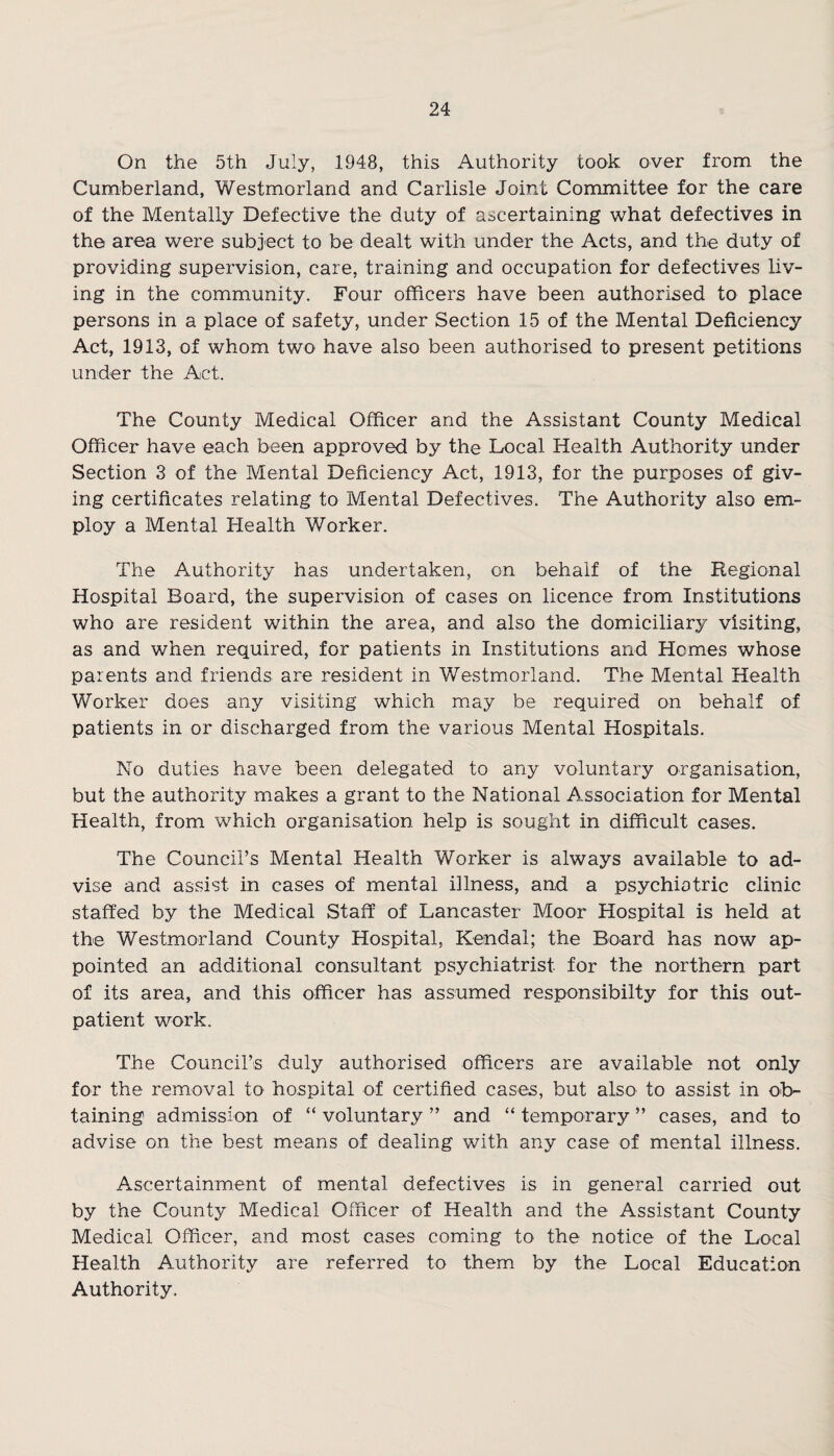 On the 5th July, 1948, this Authority took over from the Cumberland, Westmorland and Carlisle Joint Committee for the care of the Mentally Defective the duty of ascertaining what defectives in the area were subject to be dealt with under the Acts, and the duty of providing supervision, care, training and occupation for defectives liv¬ ing in the community. Four officers have been authorised to place persons in a place of safety, under Section 15 of the Mental Deficiency Act, 1913, of whom two have also been authorised to present petitions under the Act. The County Medical Officer and the Assistant County Medical Officer have each been approved by the Local Health Authority under Section 3 of the Mental Deficiency Act, 1913, for the purposes of giv¬ ing certificates relating to Mental Defectives. The Authority also em¬ ploy a Mental Health Worker. The Authority has undertaken, on behalf of the Regional Hospital Board, the supervision of cases on licence from Institutions who are resident within the area, and also the domiciliary visiting, as and when required, for patients in Institutions and Hemes whose parents and friends are resident in Westmorland. The Mental Health Worker does any visiting which may be required on behalf of patients in or discharged from the various Mental Hospitals. No duties have been delegated to any voluntary organisation, but the authority makes a grant to the National Association for Mental Health, from which organisation help is sought in difficult cases. The Council’s Mental Health Worker is always available to ad¬ vise and assist in cases of mental illness, and a psychiatric clinic staffed by the Medical Staff of Lancaster Moor Hospital is held at the Westmorland County Hospital, Kendal; the Board has now ap¬ pointed an additional consultant psychiatrist for the northern part of its area, and this officer has assumed responsibilty for this out¬ patient work. The Council’s duly authorised officers are available not only for the removal to hospital of certified cases, but also to assist in ob¬ taining admission of “ voluntary ” and “ temporary ” cases, and to advise on the best means of dealing with any case of mental illness. Ascertainment of mental defectives is in general carried out by the County Medical Officer of Health and the Assistant County Medical Officer, and most cases coming to the notice of the Local Health Authority are referred to them by the Local Education Authority.