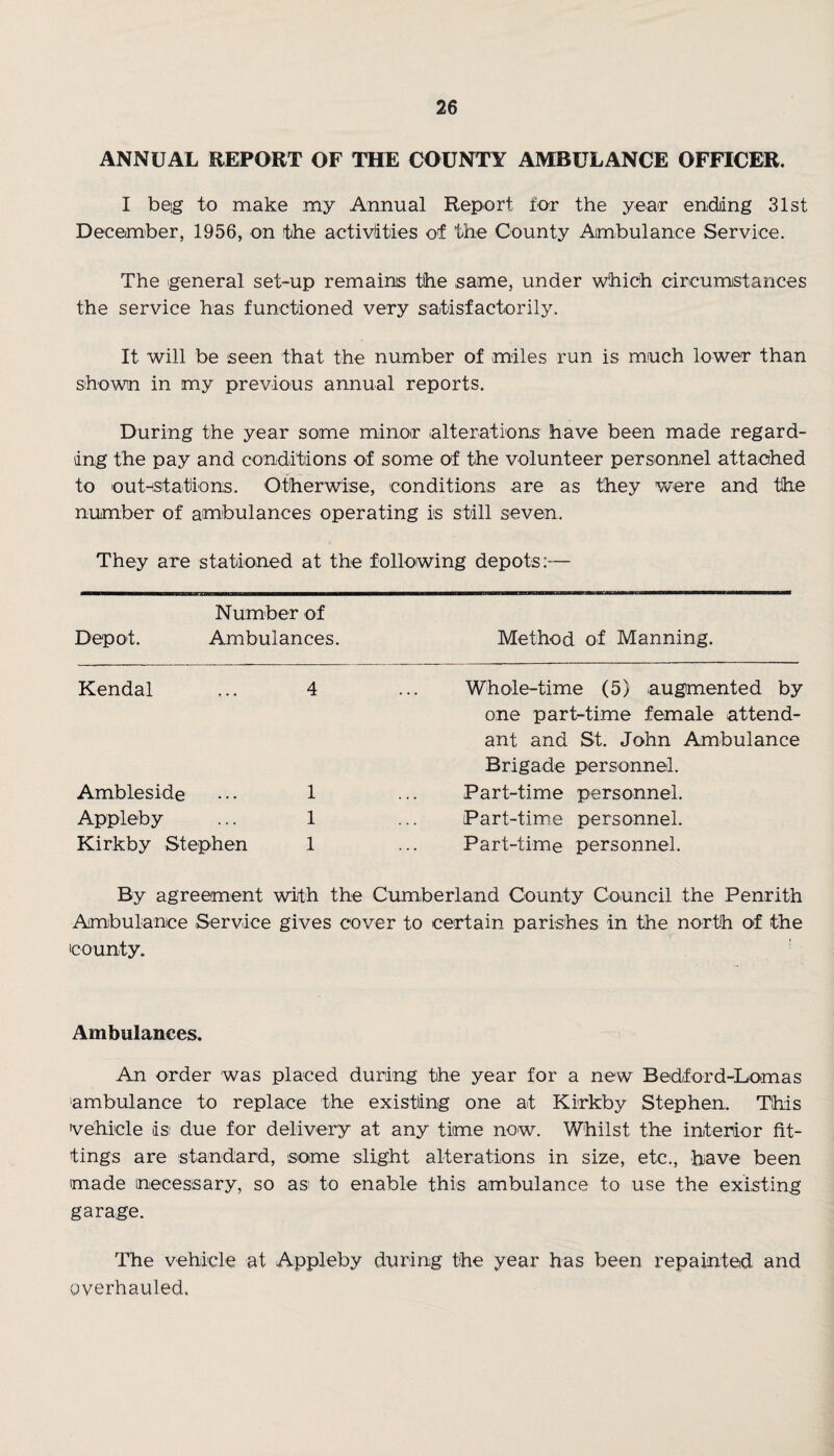 ANNUAL REPORT OF THE COUNTY AMBULANCE OFFICER. I beg to make my Annual Report for the year ending 31st December, 1956, on the activities of the County Ambulance Service. The general set-up remains the same, under which circumstances the service has functioned very satisfactorily. It will be seen that the number of miles run is much lower than shown in my previous annual reports. During the year some minor alterations have been made regard¬ ing the pay and conditions of some of the volunteer personnel attached to outnstafions. Otherwise, conditions are as they were and the number of ambulances operating is still seven. They are stationed at the following depots:— Number of Depot. Ambulances. Method of Manning. Kendal ... 4 Ambleside . •. 1 Appleby ... 1 Kirkby Stephen 1 Whole-time (5) augmented by one part-time female attend¬ ant and St. John Ambulance Brigade personnel. Part-time personnel. Part-time personnel. Part-time personnel. By agreement with the Cumberland County Council the Penrith Ambulance Service gives cover to certain parishes in the north of the county. Ambulances. An order was placed during the year for a new Bedford-Lomas ambulance to replace the existing one at Kirkby Stephen. This vehicle is- due for delivery at any time now. Whilst the interior fit¬ tings are standard, some slight alterations in size, etc., have been made necessary, so as to enable this ambulance to use the existing garage. The vehicle at Appleby during the year has been repainted and overhauled.