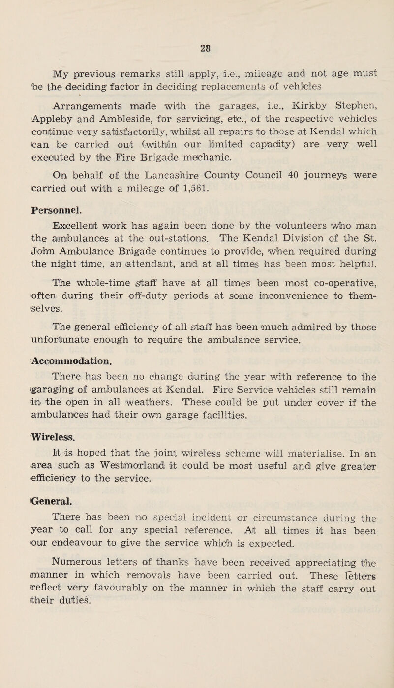 My previous remarks still .apply, i.e,, mileage and not age must 'be the decliding factor in deciding replacements of vehicles Arrangements made with the garages, i.e., Kirkby Stephen, Appleby and Ambleside, for servicing, etc., of the respective vehicles continue very satisfactorily, whilst all repairs to those at Kendal which Can be carried out (within our limited capacity) are very well executed by the Fire Brigade mechanic. On behalf of the Lancashire County Council 40 journeys were carried out with a mileage of 1,561. Personnel. Excellent work has again been done by the volunteers who man the ambulances at the out-stations. The Kendal Division of the St. John Ambulance Brigade continues to provide, when required during the night time, an attendant, and at all times has been most helpful. The whole-time staff have at all times been most co-operative, often during their off-duty periods at some inconvenience to them¬ selves. The general efficiency of all staff has been much admired by those unfortunate enough to require the ambulance service. Accommodation. There has been no change during the year with reference to the garaging of ambulances at Kendal. Fire Service vehicles still remain in the open in all weathers. These could be put under cover if the ambulances had their own garage facilities. Wireless. It is hoped that the joint wireless scheme will materialise. In an area such as Westmorland it could be most useful and give greater efficiency to the service. General. There has been no special incident or circumstance during the year to call for any special reference. At all times it has been our endeavour to give the service which is expected. Numerous letters of thanks have been received appreciating the manner in which removals have been carried out. These letters reflect very favourably on the manner in which the staff carry out their duties.