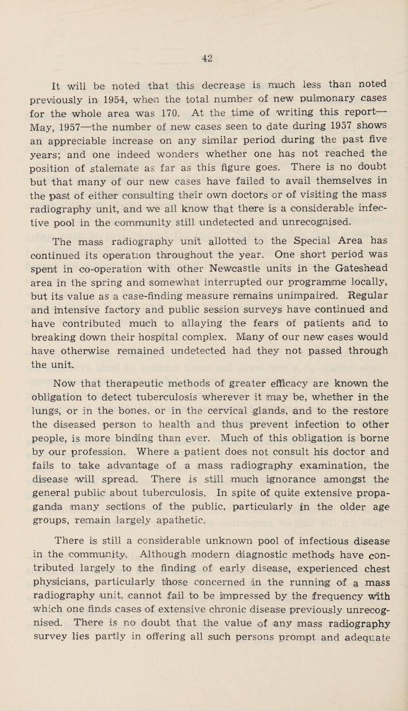 It will be noted that this decrease is much less than noted previously in 1954, when the total number of new pulmonary cases for the whole area was 170. At the time of writing this report— May, 1957—the number of new cases seen to date during 1957 shows an appreciable increase on any similar period during the past five years; and one indeed wonders whether one has not reached the position of stalemate as far as this figure goes. There is no doubt but that many of our new cases have failed to avail themselves in the past of either consulting their own doctors or of visiting the mass radiography unit, and we all know that there is a considerable infec¬ tive pool in the community still undetected and unrecognised. The mass radiography unit allotted to the Special Area has continued its operation throughout the year. One short period was spent in co-operation with other Newcastle units in the Gateshead area in the spring and somewhat interrupted our programme locally, but its value as a case-finding measure remains unimpaired. Regular and intensive factory and public session surveys have continued and have contributed much to allaying the fears of patients and to breaking down their hospital complex. Many of our new cases would have otherwise remained undetected had they not passed through the unit. Now that therapeutic methods of greater efficacy are known the obligation to detect tuberculosis wherever it may be, whether in the lungs, or in the bones, or in the cervical glands, and to the restore the diseased person to health and thus prevent infection to other people, is more binding than ever. Much of this obligation is borne by our profession. Where a patient does not consult his doctor and fails to take advantage of a mass radiography examination, the disease will spread. There is still much ignorance amongst the general public1 about tuberculosis. In spite of quite extensive propa¬ ganda many sections of the public, particularly in the older age groups, remain largely apathetic. There i!s still a considerable unknown pool of infectious disease in the community. Although modern diagnostic methods have con¬ tributed largely to the finding of early disease, experienced chest physicians, particularly those concerned (in the running of a mass radiography unit, cannot fail to be impressed by the frequency with which one finds cases of extensive chronic disease previously unrecog¬ nised. There is no’ doubt that the value of any mass radiography survey lies partly in offering all such persons prompt and adequate