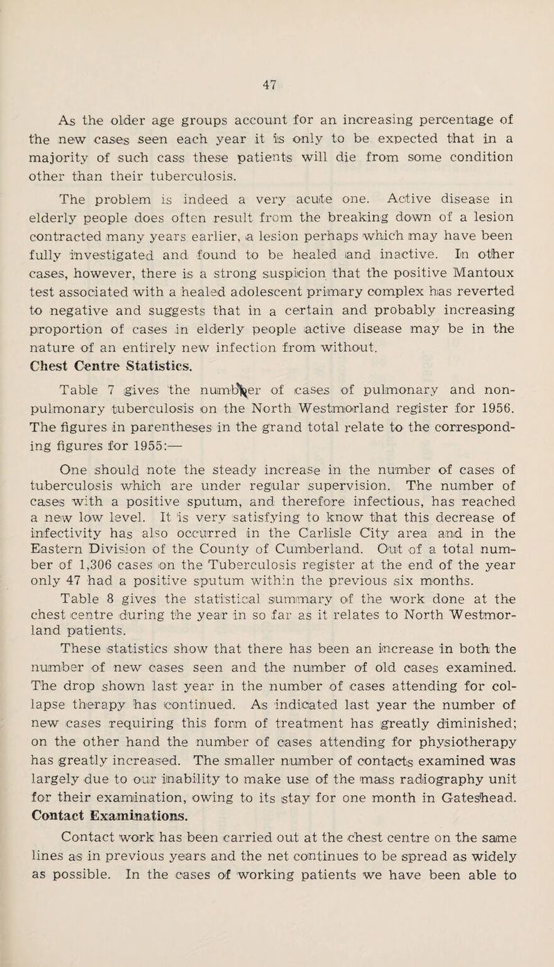 As the older age groups account for an increasing percentage of the new cases seen each year it iis only to be expected that in a majority of -such cass these patients will die from some condition other than their tuberculosis. The problem is indeed a very acuite -one. Active disease in elderly people does often result from the breaking down of a lesion contracted many years earlier, a lesion perhaps which may have been fully investigated and found to be healed land inactive. In other cases, however, there is a strong suspicion that the positive Mantoux test associated with a healed adolescent primary complex has reverted to negative and suggests that in a certain and probably increasing proportion of cases in elderly people active disease may be in the nature of an entirely new infection from without. Chest Centre Statistics. Table 7 gives the numb\er of cases of pulmonary and non- pulmonary tuberculosis on the North Westmorland register for 1956. The figures in parentheses in the grand total relate to the correspond¬ ing figures for 1955:— One should note the steady increase in the number of cases of tuberculosis which are under regular supervision. The number of cases with a positive sputum, and therefore infectious, has reached a new low level. It 'is very satisfying to know that this decrease of infectivity has also occurred in the Carlisle City area and in the Eastern Division of the County of Cumberland. Out of a total num¬ ber of 1,306 cases on the Tuberculosis register at the end of the year only 47 had a positive sputum within the previous six months. Table 8 gives the statistical summary of the work done at the chest centre during the year in so far as it relates to North Westmor¬ land patients. These statistics show that there has been an increase in both the number of new cases seen and the number of old cases examined. The drop shown last year in the number of cases attending for col¬ lapse therapy has continued. As indicated last year the number of new cases requiring this form of treatment has greatly diminished; on the other hand the number of cases attending for physiotherapy has greatly increased. The smaller number of contacts examined was largely due to our inability to make use of the mass radiography unit for their examination, owing to its stay for one month in Gateshead. Contact Examinations. Contact work has been carried out at the chest centre on the same lines as in previous years and the net continues to be spread as widely as possible. In the cases of working patients we have been able to