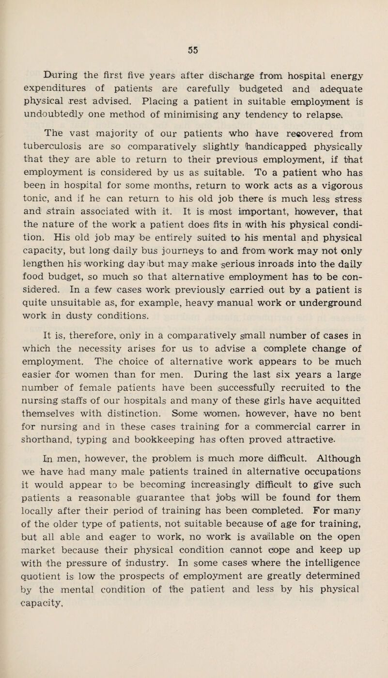 During the first five years after discharge from hospital energy expenditures of patients are carefully budgeted and adequate physical rest advised. Placing a patient in suitable employment is undoubtedly one method of minimising any tendency to relapse*. The vast majority of our patients who have recovered from tuberculosis are so comparatively slightly handicapped physically that they are able to return to their previous employment, if that employment is considered by us as suitable. To a patient who has been in hospital for some months, return to work acts as a vigorous tonic, and if he can return to his old job there is much less stress and strain associated with it. It is most important, however, that the nature of the work1 a patient does fits in with his physical condi¬ tion. His old job may be entirely suited to his mental and physical capacity, but long daily bus journeys to and from work may not only lengthen his working day but may make serious inroads into the daily food budget, so much so that alternative employment has to be con¬ sidered. In a few cases work previously carried out by a patient is quite unsuitable as, for example, heavy manual work or underground work in dusty conditions. It is, therefore, only in a comparatively small number of cases in which the necessity arises for us to advise a complete change of employment. The choice of alternative work appears to be much easier for women than for men. During the last six years a large number of female patients have been successfully recruited to the nursing staffs of our hospitals and many of these girls have acquitted themselves with distinction. Some women, however, have no bent for nursing and in these cases training for a commercial carrer in shorthand, typing and bookkeeping has often proved attractive. In men, however, the problem is much more difficult. Although we have had many male patients trained (in alternative occupations it would appear to be becoming increasingly difficult to give such patients a reasonable guarantee that jlobs will be found for them locally after their period of training has been completed. For many of the older type of patients, not suitable because of age for training, but all able and eager to work, no work is available on the open market because their physical condition cannot cope and keep up with the pressure of industry. In some cases where the intelligence quotient is low the prospects of employment are greatly determined by the mental condition of the patient and less by his physical capacity.