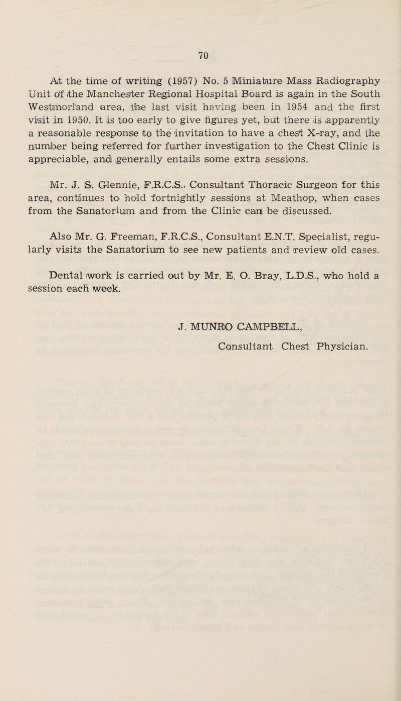 At the time of writinig (1957) No. 5 Miniature Ma.ss1 Radiography Unit of the Manchester Regional Hospital Board is again in the South Westmorland (area, the last visit having been in 1954 and the first visit in 1950. It is too early to give figures yet, but there is apparently a reasonable response to the invitation to have a chest X-ray, and the number being referred for further investigation to the Chest Clinic is appreciable, and generally entails some extra sessions. Mr. J. S. Glennie, F.R.C.S., Consultant Thoracic Surgeon for this area, continues to hold fortnightly sessions at Meathop, when cases from the Sanatorium and from the Clinic can! be discussed. Also Mr. G. Freeman, F.R.C.S., Consultant E.N.T. Specialist, regu¬ larly visits the Sanatorium to see new patients and review old cases. Dental work is carried out by Mr. E. O. Bray, L.D.S., who hold a session each week. J. MUNBO CAMPBELL,