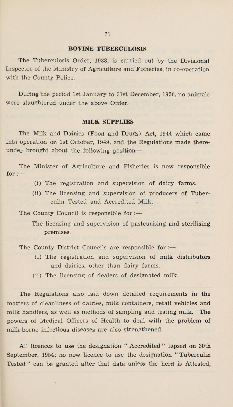 BOVINE TUBERCULOSIS The Tuberculosis Order, 1938, is carried out by the Divisional Inspector of the Ministry of Agriculture and Fisheries, in co-operation with the County Police. During the period 1st January to 31st December, 1956, no animals were slaughtered under the above Order. MILK SUPPLIES The Milk and Dairies (Food and Drugs) Act, 1944 which came into operation on 1st October, 1949, and the Regulations made there¬ under brought about the following position— The Minister of Agriculture and Fisheries is now responsible for :— (i) The registration and supervision of dairy farms. (ii) The licensing and supervision of producers of Tuber¬ culin Tested and Accredited Milk. The County Council is responsible for :— The licensing and supervision of pasteurising and sterilising premises. The County District Councils are responsible for :— (i) The registration and supervision of milk distributors and dairies, other than dairy farms. (ii) The licensing of dealers of designated milk. The Regulations also laid down detailed requirements in the matters of cleanliness of dairies, milk containers, retail vehicles and milk handlers, as well as methods of sampling and testing milk. The powers of Medical Officers of Health to deal with the problem of milk-borne infectious diseases are also strengthened. All licences to use the designation “ Accredited ” lapsed on 30th September, 1954; no new licence to use the designation “Tuberculin Tested ” can be granted after that date unless the herd is Attested,