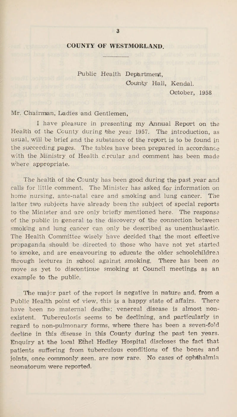 COUNTY OF WESTMORLAND. Public Health Department, Ooulnfty Hall, Kendal. October, 1958 Mr. Ohairmian, Dadies and Gentlemen, I have pleasure in presenting my Annual Repioirt on the Health of the County during (the year 1957. The introduction, as usual, will be brief and the substance of the report is to be found in the succeeding plages. The tables have been prepared in accordance with the Ministry of Health circular and comment has been made where appropriate. The health of the County has been good' during the past year and calls for little comment. The Minister has asked for information on home nursing, ante-natal care and smoking and lung cancer. The latter two subjects have already been the subject of special reports to the Minister and are only briefly mentioned here. The response of the public in general to the discovery of the connection between smoking and lung cancer can only be described as unenthiusiastie. The Health Committee wisely have decided that the most effective propaganda should be directed to those who have not yet started to smoke, and are eneavouring to educate the older schoolchildren through lectures in school against smoking. There has been no move as yet to disidontinue smoking at Coundil meetings as an example to the public. The major part of the report is negative in nature and, from a Public Health point of view, this is a happy state of affairs. There have been no maternal deaths; venereal disease is almost non¬ existent. Tuberculosis seems to be declining, and particularly in regard to noin-pulmonary forms, where there has been a seven-fold decline in this disease in this County during the past ten years. Enquiry at the lodal Ethel Hediley Hospital discloses the fact that patients suffering from tuberculous conditions of the bones and joints, once commonly seen, are now rare. No cases of ophthalmia neonatorum were reported.